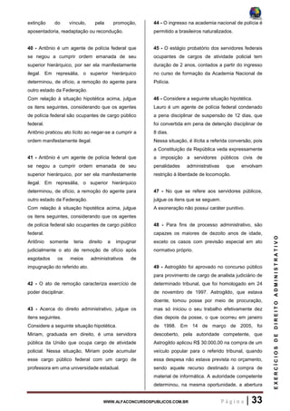 WWW.ALFACONCURSOSPUBLICOS.COM.BR P á g i n a | 33
EXERCÍCIOSDEDIREITOADMINISTRATIVO
extinção do vínculo, pela promoção,
aposentadoria, readaptação ou recondução.
40 - Antônio é um agente de polícia federal que
se negou a cumprir ordem emanada de seu
superior hierárquico, por ser ela manifestamente
ilegal. Em represália, o superior hierárquico
determinou, de ofício, a remoção do agente para
outro estado da Federação.
Com relação à situação hipotética acima, julgue
os itens seguintes, considerando que os agentes
de polícia federal são ocupantes de cargo público
federal.
Antônio praticou ato lícito ao negar-se a cumprir a
ordem manifestamente ilegal.
41 - Antônio é um agente de polícia federal que
se negou a cumprir ordem emanada de seu
superior hierárquico, por ser ela manifestamente
ilegal. Em represália, o superior hierárquico
determinou, de ofício, a remoção do agente para
outro estado da Federação.
Com relação à situação hipotética acima, julgue
os itens seguintes, considerando que os agentes
de polícia federal são ocupantes de cargo público
federal.
Antônio somente teria direito a impugnar
judicialmente o ato de remoção de ofício após
esgotados os meios administrativos de
impugnação do referido ato.
42 - O ato de remoção caracteriza exercício de
poder disciplinar.
43 - Acerca do direito administrativo, julgue os
itens seguintes.
Considere a seguinte situação hipotética.
Miriam, graduada em direito, é uma servidora
pública da União que ocupa cargo de atividade
policial. Nessa situação, Miriam pode acumular
esse cargo público federal com um cargo de
professora em uma universidade estadual.
44 - O ingresso na academia nacional de polícia é
permitido a brasileiros naturalizados.
45 - O estágio probatório dos servidores federais
ocupantes de cargos de atividade policial tem
duração de 2 anos, contados a partir do ingresso
no curso de formação da Academia Nacional de
Polícia.
46 - Considere a seguinte situação hipotética.
Lauro é um agente de polícia federal condenado
a pena disciplinar de suspensão de 12 dias, que
foi convertida em pena de detenção disciplinar de
8 dias.
Nessa situação, é ilícita a referida conversão, pois
a Constituição da República veda expressamente
a imposição a servidores públicos civis de
penalidades administrativas que envolvam
restrição à liberdade de locomoção.
47 - No que se refere aos servidores públicos,
julgue os itens que se seguem.
A exoneração não possui caráter punitivo.
48 - Para fins de processo administrativo, são
capazes os maiores de dezoito anos de idade,
exceto os casos com previsão especial em ato
normativo próprio.
49 - Astrogildo foi aprovado no concurso público
para provimento de cargo de analista judiciário de
determinado tribunal, que foi homologado em 24
de novembro de 1997. Astrogildo, que estava
doente, tomou posse por meio de procuração,
mas só iniciou o seu trabalho efetivamente dez
dias depois da posse, o que ocorreu em janeiro
de 1998. Em 14 de março de 2005, foi
descoberto, pela autoridade competente, que
Astrogildo aplicou R$ 30.000,00 na compra de um
veículo popular para o referido tribunal, quando
essa despesa não estava prevista no orçamento,
sendo aquele recurso destinado à compra de
material de informática. A autoridade competente
determinou, na mesma oportunidade, a abertura
 