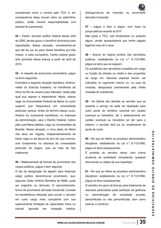 WWW.ALFACONCURSOSPUBLICOS.COM.BR P á g i n a | 35
EXERCÍCIOSDEDIREITOADMINISTRATIVO
considerada como a correta pelo TCU e, em
consequência disso houver dano ao patrimônio
público, então haverá responsabilidade civil
pessoal do parecerista.
54 - Carlos, servidor público federal desde abril
de 2000, jamais gozou o benefício da licença para
capacitação. Nessa situação, considerando-se
que ele faz jus ao gozo desse beneficio por três
meses, a cada quinquênio, Carlos poderá gozar
dois períodos dessa licença a partir de abril de
2010.
55 - A respeito da autonomia universitária, julgue
os itens seguintes.
Considere a seguinte situação hipotética. Antônio,
militar do Exército brasileiro, foi transferido de
ofício do Rio de Janeiro para Salvador, razão pela
qual sua esposa e dependente, Maria, obteve
vaga na Universidade Federal da Bahia no curso
superior que frequentava em universidade
particular carioca. Antes do término desse curso,
Antônio foi novamente transferido, no interesse
da administração, para o Distrito Federal, motivo
pelo qual Maria pleiteou vaga na Universidade de
Brasília. Nessa situação, o novo pleito de Maria
não deve ser negado, independentemente de
haver vaga ou da época do ano em que ocorreu,
com fundamento na natureza da universidade
particular de origem, pois se trata de fato
irrelevante.
56 - Relativamente às formas de provimento dos
cargos públicos, julgue o item seguinte.
O ato de designação de alguém para titularizar
cargo público denomina-se provimento, que,
segundo Celso Antônio Bandeira de Mello, pode
ser originário ou derivado. O aproveitamento,
forma de provimento derivado horizontal, consiste
na transferência efetuada para prover o servidor
em outro cargo mais compatível com sua
superveniente limitação de capacidade física ou
mental, apurada em inspeção médica,
distinguindo-se da reversão ou provimento
derivado horizontal.
57 - Julgue o item a seguir, com base na
jurisprudência recente do STF.
Não pode o TCU, sob fundamento ou pretexto
algum, anular aposentadoria que tenha julgado
legal há mais de 5 anos.
58 - Acerca do regime jurídico dos servidores
públicos, estabelecido na Lei n.º 8.112/1990,
julgue os itens que se seguem.
Os substitutos dos servidores investidos em cargo
ou função de direção ou chefia e dos ocupantes
de cargo em natureza especial devem ser
indicados no regimento interno ou, no caso de
omissão, designados previamente pela chefia
imediata do substituído.
59 - As diárias são devidas ao servidor que se
ausenta a serviço da sede da repartição para
outro ponto do território nacional em caráter
eventual ou transitório. Se o deslocamento em
caráter eventual ou transitório se der para o
exterior, o servidor fará jus ao recebimento de
ajuda de custo.
60 - No que se refere ao processo administrativo
disciplinar, estabelecido na Lei n.º 8.112/1990,
julgue os itens subsequentes.
É proibido ao servidor retirar, sem prévia
anuência da autoridade competente, qualquer
documento ou objeto da sua repartição.
61 - No que se refere ao processo administrativo
disciplinar, estabelecido na Lei n.º 8.112/1990,
julgue os itens subsequentes.
O servidor em gozo de licença para tratamento de
assuntos particulares pode participar da gerência
ou administração de sociedade privada,
personificada ou não personificada, bem como
exercer o comércio.
 