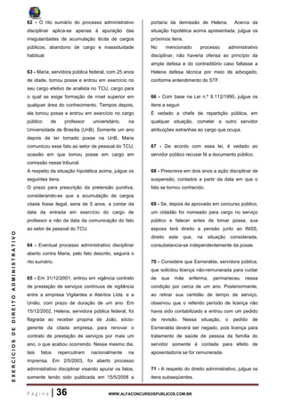 P á g i n a | 36 WWW.ALFACONCURSOSPUBLICOS.COM.BR
EXERCÍCIOSDEDIREITOADMINISTRATIVO
62 - O rito sumário do processo administrativo
disciplinar aplica-se apenas à apuração das
irregularidades de acumulação ilícita de cargos
públicos, abandono de cargo e inassiduidade
habitual.
63 - Maria, servidora pública federal, com 25 anos
de idade, tomou posse e entrou em exercício no
seu cargo efetivo de analista no TCU, cargo para
o qual se exige formação de nível superior em
qualquer área do conhecimento. Tempos depois,
ela tomou posse e entrou em exercício no cargo
público de professor universitário, na
Universidade de Brasília (UnB). Somente um ano
depois de ter tomado posse na UnB, Maria
comunicou esse fato ao setor de pessoal do TCU,
ocasião em que tomou posse em cargo em
comissão nesse tribunal.
A respeito da situação hipotética acima, julgue os
seguintes itens.
O prazo para prescrição da pretensão punitiva,
considerando-se que a acumulação de cargos
citada fosse ilegal, seria de 5 anos, a contar da
data da entrada em exercício do cargo de
professor e não da data da comunicação do fato
ao setor de pessoal do TCU.
64 - Eventual processo administrativo disciplinar
aberto contra Maria, pelo fato descrito, seguirá o
rito sumário.
65 - Em 31/12/2001, entrou em vigência contrato
de prestação de serviços contínuos de vigilância
entre a empresa Vigilantes e Atentos Ltda. e a
União, com prazo de duração de um ano. Em
15/12/2002, Helena, servidora pública federal, foi
flagrada ao receber propina de João, sócio-
gerente da citada empresa, para renovar o
contrato de prestação de serviços por mais um
ano, o que acabou ocorrendo. Nesse mesmo dia,
tais fatos repercutiram nacionalmente na
imprensa. Em 2/5/2003, foi aberto processo
administrativo disciplinar visando apurar os fatos,
somente tendo sido publicada em 15/5/2008 a
portaria da demissão de Helena. Acerca da
situação hipotética acima apresentada, julgue os
próximos itens.
No mencionado processo administrativo
disciplinar, não haveria ofensa ao princípio da
ampla defesa e do contraditório caso faltasse a
Helena defesa técnica por meio de advogado,
conforme entendimento do STF.
66 - Com base na Lei n.º 8.112/1990, julgue os
itens a seguir.
É vedado a chefe de repartição pública, em
qualquer situação, cometer a outro servidor
atribuições estranhas ao cargo que ocupa.
67 - De acordo com essa lei, é vedado ao
servidor público recusar fé a documento público.
68 - Prescreve em dois anos a ação disciplinar de
suspensão, contados a partir da data em que o
fato se tornou conhecido.
69 - Se, depois de aprovado em concurso público,
um cidadão for nomeado para cargo no serviço
público e falecer antes de tomar posse, sua
esposa terá direito a pensão junto ao INSS,
direito este que, na situação considerada,
consubstancia-se independentemente da posse.
70 - Considere que Esmeralda, servidora pública,
que solicitou licença não-remunerada para cuidar
de sua mãe enferma, permaneceu nessa
condição por cerca de um ano. Posteriormente,
ao retirar sua certidão de tempo de serviço,
observou que o referido período de licença não
havia sido contabilizado e entrou com um pedido
de revisão. Nessa situação, o pedido de
Esmeralda deverá ser negado, pois licença para
tratamento de saúde de pessoa da família do
servidor somente é contada para efeito de
aposentadoria se for remunerada.
71 - A respeito do direito administrativo, julgue os
itens subseqüentes.
 