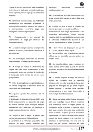 WWW.ALFACONCURSOSPUBLICOS.COM.BR P á g i n a | 37
EXERCÍCIOSDEDIREITOADMINISTRATIVO
O edital de um concurso público pode estabelecer
limite mínimo de idade para candidato, desde que
exista expressa previsão legal que autorize essa
exigência.
72 - Vencimento ou remuneração é a modalidade
remuneratória dos servidores submetidos a
regime jurídico estatutário, enquanto que salário é
a contraprestação pecuniária paga aos
empregados públicos, regidos pela CLT.
73 - Aproveitamento é um exemplo de
preenchimento de cargo por intermédio de
provimento derivado.
74 - A vacância sempre acarreta o rompimento
definitivo do vínculo jurídico entre o servidor e a
administração.
75 - As indenizações concedidas ao servidor
público integram o conceito de remuneração.
76 - A licença por motivo de afastamento do
cônjuge será por prazo indeterminado e sem
remuneração, sendo que o período de fruição não
é computado como tempo de serviço para
qualquer efeito.
77 - Antes da aplicação de uma penalidade deve
ser sempre assegurado ao servidor o direito ao
contraditório e à ampla defesa.
78 - Julgue os seguintes itens, relativos à Lei n.º
11.416/2006.
A Gratificação de Atividade Externa (GAE) será
devida exclusivamente aos ocupantes do cargo
de analista judiciário cujas atribuições estejam
relacionadas com a execução de mandados e
atos processuais de natureza externa.
79 - Julgue os itens a seguir, a respeito das
normas que regem os servidores públicos.
O vencimento é a retribuição pecuniária pelo
exercício do cargo público, acrescida das
vantagens pecuniárias permanentes
estabelecidas em lei.
80 - O servidor que, após ter tomado posse, não
entrar em exercício no prazo de quinze dias, será,
então, exonerado.
81 - Julgue os itens a seguir, a respeito das
normas que regem os servidores públicos.
O servidor que, após dirigir requerimento a uma
autoridade administrativa, obtiver resposta
negativa, pode formular pedido de reconsideração
à autoridade imediatamente superior à que
decidiu contrariamente ao pedido formulado.
82 - Com relação às disposições da Lei n.º
8.112/1990, julgue os itens a seguir.
Os cargos públicos para provimento em caráter
efetivo ou em comissão somente podem ser
criados por lei.
83 - São requisitos básicos para a investidura em
cargo público, entre outros, o gozo dos direitos
políticos e a quitação com as obrigações militares
e eleitorais.
84 - O servidor ocupante de cargo em comissão
poderá ser nomeado para ter exercício,
interinamente, em outro cargo de confiança, sem
prejuízo das atribuições do que antes ocupava.
Nessa hipótese, o servidor pode perceber,
simultaneamente e por prazo determinado, a
remuneração de ambos os cargos.
85 - Maria, servidora pública federal, ingressou
com ação na justiça, visando diminuir o valor da
sua contribuição social ao regime próprio de
previdência social. A liminar foi deferida, razão
pela qual, durante dois anos, sua contribuição
social foi de 6%, ao passo que a lei de regência
determinava 11%. Pedro, servidor público federal,
marido de Maria, passou a ter exercício, no
interesse da administração, em nova sede do
órgão em que trabalha, localizado em outro
 
