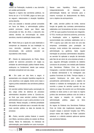 P á g i n a | 38 WWW.ALFACONCURSOSPUBLICOS.COM.BR
EXERCÍCIOSDEDIREITOADMINISTRATIVO
estado da Federação, mudando o seu domicílio
em caráter permanente.
Segundo o regime dos servidores públicos, na
forma da Lei n.º 8.112/1990, julgue os itens que
se seguem, relacionados à situação hipotética
acima descrita.
Uma vez cassada a decisão judicial concedida
em favor de Maria, a administração pública
poderá promover, desde que Maria seja
comunicada do fato, de ofício, o desconto dos
valores devidos da remuneração da citada
servidora, visando à satisfação desse crédito.
86 - Pedro fará jus a ajuda de custo destinada a
compensar as despesas de sua instalação no
novo domicílio, calculada sobre a sua
remuneração, não podendo exceder ao
equivalente a três meses.
87 - Diante do deslocamento de Pedro, Maria
poderá ter exercício provisório em órgão ou
entidade da administração pública federal direta,
autárquica ou fundacional, desde que exerça
atividade compatível com seu cargo.
88 - Em cada um dos itens a seguir, é
apresentada uma situação hipotética seguida de
uma assertiva a ser julgada, tendo como base o
regime jurídico estatutário dos servidores públicos
federais.
Um servidor público federal pediu exoneração do
seu cargo antes da abertura de processo
administrativo disciplinar contra si. Concluiu-se,
ao final, que esse servidor praticou infração
administrativa para a qual a pena prevista é a de
demissão. Nessa situação, a referida penalidade
não poderá ser aplicada caso o acusado não seja
mais servidor público na data da decisão do
processo.
89 - Pedro, servidor público federal, é casado
com Maria, servidora pública do estado de Minas
Gerais. Maria foi deslocada, no interesse da
administração, para trabalhar em outro município.
Nesse caso hipotético, Pedro poderá,
independentemente do interesse da
administração federal, ser removido para o
mesmo município do deslocamento de Maria,
com o objetivo de acompanhá-la.
90 - João, servidor público da União, exercia
função de gestão dos contratos administrativos
celebrados com fornecedores de bens e serviços
a TRT de cujos quadros funcionais era integrante.
O TCU, movido por denúncia anônima, promoveu
a fiscalização sobre a legalidade e a
economicidade dos contratos celebrados com o
TRT e apurou que João era sócio de uma das
empresas contratadas para prestação de
serviços, muito embora não exercesse a sua
administração ou gerência. Após regular
tramitação do processo administrativo disciplinar,
ao servidor foi aplicada a sanção de demissão
pelo fato de ser sócio de uma empresa privada, o
que, segundo afirmação constante do relatório
conclusivo do processo, era vedado pelo Estatuto
dos Servidores Públicos Civis da União.
Irresignado, o servidor demitido conseguiu anular
a decisão demissional e foi reintegrado aos
quadros funcionais da União. Tempos depois, o
superior hierárquico de João abriu novo
procedimento administrativo com o objetivo de
declarar a nulidade da reintegração por não ter
ocorrido a posse do servidor quando de seu
retorno ao cargo. De acordo com as informações
contidas no texto acima e com base no regime
jurídico dos servidores públicos civis da União e
nas regras a respeito do controle da
administração pública, julgue os itens
subsequentes.
As regras do Estatuto dos Servidores Públicos
Civis da União são inaplicáveis àqueles que
ocupam cargos e exercem funções nos TRTs,
porque esses são órgãos do Poder Judiciário
estadual, e o referido estatuto aplica-se apenas
aos servidores federais.
 