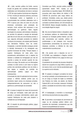 WWW.ALFACONCURSOSPUBLICOS.COM.BR P á g i n a | 39
EXERCÍCIOSDEDIREITOADMINISTRATIVO
91 - João, servidor público da União, exercia
função de gestão dos contratos administrativos
celebrados com fornecedores de bens e serviços
a TRT de cujos quadros funcionais era integrante.
O TCU, movido por denúncia anônima, promoveu
a fiscalização sobre a legalidade e a
economicidade dos contratos celebrados com o
TRT e apurou que João era sócio de uma das
empresas contratadas para prestação de
serviços, muito embora não exercesse a sua
administração ou gerência. Após regular
tramitação do processo administrativo disciplinar,
ao servidor foi aplicada a sanção de demissão
pelo fato de ser sócio de uma empresa privada, o
que, segundo afirmação constante do relatório
conclusivo do processo, era vedado pelo Estatuto
dos Servidores Públicos Civis da União.
Irresignado, o servidor demitido conseguiu anular
a decisão demissional e foi reintegrado aos
quadros funcionais da União. Tempos depois, o
superior hierárquico de João abriu novo
procedimento administrativo com o objetivo de
declarar a nulidade da reintegração por não ter
ocorrido a posse do servidor quando de seu
retorno ao cargo. De acordo com as informações
contidas no texto acima e com base no regime
jurídico dos servidores públicos civis da União e
nas regras a respeito do controle da
administração pública, julgue os itens
subsequentes.
A demissão de João foi aplicada de forma correta,
porque o referido estatuto proíbe que os
servidores sejam sócios de empresas privadas,
independentemente de exercerem ou não a
gerência ou administração da sociedade.
92 - A posse é exigível nos casos de provimento
de cargo por nomeação, razão pela qual não
procede o processo administrativo aberto pelo
superior hierárquico de João para declarar a
nulidade de sua reintegração.
93 - A respeito da administração pública, julgue
os próximos itens.
Considere que Pedro, servidor público estadual
aposentado desde 1997, receba, já que
preenchidos os requisitos legais, R$ 8.000,00 de
proventos pelo cargo efetivo de médico e R$
3.000,00 de proventos pelo cargo efetivo de
professor. Considere, ainda, que, desde janeiro
de 2009, Pedro tenha passado a ocupar cargo em
comissão no âmbito federal, com remuneração de
R$ 8.000,00. Nessa situação hipotética, não há
acumulação ilegal de cargos.
94 - Se uma lei federal instituir e disciplinar, para
os servidores públicos de determinado órgão,
autarquia ou fundação pública federal, que não
são remunerados por subsídio, prêmio de
produtividade a ser custeado com recursos
orçamentários provenientes da economia com
despesas correntes, a referida lei não será
materialmente inconstitucional.
95 - De acordo com o disposto na Lei n.º
8.112/1990, que estabelece o Regime Jurídico
dos Servidores Públicos Civis, julgue os itens que
se seguem.
O presidente de comissão de processo disciplinar
deverá ser ocupante de cargo efetivo superior ou
de mesmo nível, ou ter nível de escolaridade igual
ou superior ao do indiciado.
96 - É vedada a contagem cumulativa de tempo
de serviço prestado concomitantemente em mais
de um cargo ou função de órgão ou entidades
dos Poderes da União, de estado, do Distrito
Federal (DF) e de município, autarquia, fundação
pública, sociedade de economia mista e empresa
pública.
97 - A readaptação, a reversão e a recondução
são formas de provimento de cargo público.
98 - É permitida a acumulação de vencimento de
cargo ou de emprego público efetivo com
proventos de inatividade, considerando que não
haverá incompatibilidade de horários.
 