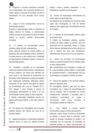 P á g i n a | 4 WWW.ALFACONCURSOSPUBLICOS.COM.BR
EXERCÍCIOSDEDIREITOADMINISTRATIVO
32 - Segundo a corrente doutrinária conhecida
como essencialista, não é possível identificar um
núcleo relativo à natureza da atividade que leve à
classificação de uma atividade como serviço
público.
33 - Julgue os itens subsequentes, acerca da
administração pública.
Enquanto a administração direta é composta de
órgãos internos do Estado, a administração
indireta compõe-se de pessoas jurídicas de direito
público ou privado também denominadas
entidades.
34 - A respeito da administração pública
brasileira, julgue os itens subsequentes.
Como pessoas jurídicas de direito público, as
autarquias têm personalidade jurídica, patrimônio
e receita próprios e são criadas com a finalidade
de desempenhar atividades próprias e típicas da
administração pública.
35 - Considere a situação de um empregado
público de empresa pública federal, prestadora de
serviços públicos, que tenha sido demitido por
justa causa e, por discordar do fundamento da
demissão, tenha ingressado na justiça do trabalho
com reclamação trabalhista, pleiteando verbas
rescisórias, já que estaria submetido ao regime
da Consolidação das Leis do Trabalho (CLT).
Com relação a essa situação e acerca da
organização administrativa da União e da sua
administração indireta, julgue os itens seguintes.
A referida reclamação trabalhista deverá ser
julgada pela justiça federal, e não pela justiça do
trabalho.
36 - Os salários dos empregados das empresas
públicas federais são fixados por meio de lei
ordinária federal.
37 - Julgada procedente a reclamação trabalhista
descrita acima, os bens da referida empresa
pública, mesmo aqueles destinados à sua
atividade fim, poderão ser penhorados.
38 - Acerca da organização administrativa da
União, julgue os itens seguintes.
Os dirigentes das sociedades de economia mista,
sejam eles empregados ou não da referida
empresa, são regidos pela Consolidação das Leis
do Trabalho.
39 - A respeito da administração pública, julgue
os próximos itens.
A criação de fundações públicas, pessoas
jurídicas de direito público ou privado, deve ser
autorizada por lei específica, sendo a criação
efetiva dessas entidades feita na forma da lei civil,
com o registro dos seus atos constitutivos,
diferentemente do que ocorre com as autarquias.
40 - Acerca dos princípios da administração
pública e da administração direta e indireta, julgue
os itens subsequentes.
São características das fundações a criação por
lei, a personalidade jurídica pública, a capacidade
de autoadministração, a especialização dos fins
ou atividades e a sujeição a controle ou tutela.
41 - Acerca dos agentes e dos serviços públicos,
julgue os seguintes itens.
Os empregados públicos, pelo fato de serem
contratados sob o regime da Consolidação das
Leis do Trabalho, não se submetem às normas
constitucionais referentes a requisitos para a
investidura, acumulação de cargos e
vencimentos, entre outros previstos na
Constituição Federal de 1988 (CF).
42 - Com relação à recente reforma
administrativa, julgue os itens subseqüentes.
Segundo o plano diretor da reforma do aparelho
do Estado, o terceiro setor é entendido como
aquele de atuação simultânea do Estado e da
sociedade civil na execução de atividades de
interesse público ou social não-exclusivas do
 