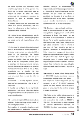 WWW.ALFACONCURSOSPUBLICOS.COM.BR P á g i n a | 41
EXERCÍCIOSDEDIREITOADMINISTRATIVO
nos meses seguintes. Essa informação trouxe
benefícios ao prestador de serviço, que teve mais
tempo que os demais concorrentes para se
adequar às regras do edital. Os outros
concorrentes não conseguiram preencher os
requisitos do edital e acabaram sendo
desclassificados.
A situação descrita pode ter repercussão nas
esferas cível, penal e administrativa, visto que
vigora, no ordenamento jurídico brasileiro, a
independência das instâncias.
110 - Caso o servidor seja absolvido por falta de
provas na esfera penal, a administração pública
não poderá puni-lo pelo mesmo fato na esfera
disciplinar
111 - Um oficial de justiça de determinado tribunal
dirigiu-se à residência de um rico empresário a
fim de dar cumprimento a uma ordem judicial. A
ordem do juiz determinava que fossem
apreendidos bens móveis de valor, tais como
dinheiro em espécie, títulos de crédito, jóias,
obras de arte etc. O empresário, contudo, pediu
ao oficial que não desse cumprimento à ordem,
visto que estava falido e que os únicos bens que
lhe restavam eram suas obras de arte. O oficial,
sensibilizado com a situação, não deu
cumprimento ao mandado, atestando que não
havia encontrado bens móveis de valor na
residência.
Considerando a situação hipotética descrita,
julgue os itens subseqüentes à luz da Lei n.º
8.429/1992.
A situação não configura ato de improbidade
administrativa, visto que o oficial não recebeu
vantagem econômica indevida para deixar de dar
cumprimento à decisão.
112 - Acerca da responsabilidade dos servidores
públicos e da sua disciplina prevista na Lei n.º
8.112/1990, julgue os itens 41 e 42.
Como espécies de penalidades disciplinares, a lei
em questão elenca a advertência, suspensão,
demissão, cassação de aposentadoria ou
disponibilidade, destituição de cargo em comissão
e a destituição de função comissionada. Uma das
hipóteses em que poderá ser aplicada a
penalidade de demissão é a ocorrência de
abandono de cargo, a qual restará configurada
quando o servidor intencionalmente se ausentar
do serviço por mais de 30 dias consecutivos.
113 - Considere a seguinte situação hipotética.
Maria, no dia 13 de dezembro de 2007, teve seu
carro particular atingido por um veículo oficial,
pertencente à União, que estava em alta
velocidade e em contrariedade às normas de
trânsito. Por ter sofrido prejuízos materiais, não
reconhecidos pela União, Maria ingressou com
ação judicial para cobrar o valor do conserto do
seu carro. O Poder Judiciário, ao final do
processo, reconheceu a responsabilidade da
União e determinou o pagamento do montante
despendido por Maria na oficina mecânica. Nessa
situação, a União terá o direito de regresso (ação
regressiva) contra o agente público federal,
responsável pelo acidente, que estava dirigindo o
veículo oficial no horário das suas atribuições
funcionais, desde que comprovado o seu dolo ou
culpa.
114 - Quanto ao regime jurídico previsto na Lei
n.º 8.112/1990, incluídos os direitos e deveres
dos servidores públicos, julgue o item abaixo.
Para o aprovado em concurso público, que seja
nomeado, a Lei n.º 8.112/1990 estabelece
apenas um prazo máximo para que ocorra a
posse no cargo, mas não fixa um limite temporal
à entrada em exercício.
115 - Pedro, servidor público federal ocupante de
cargo efetivo, faltou ao trabalho por mais de 30
dias consecutivos, no período de 2/5/2002 a
10/6/2002. Em razão disso, foi aberto contra ele
um processo administrativo disciplinar, em
15/8/2006. Com base nessa situação hipotética,
 