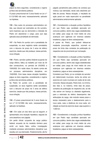 P á g i n a | 42 WWW.ALFACONCURSOSPUBLICOS.COM.BR
EXERCÍCIOSDEDIREITOADMINISTRATIVO
julgue os itens seguintes, considerando o regime
jurídico dos servidores públicos.
O prazo prescricional de 5 anos fixado na Lei n.º
8.112/1990 não será, necessariamente, aplicado
na hipótese.
116 - Nos autos do processo administrativo em
tela, que deverá ser submetido ao rito sumário,
será imperioso que se demonstre a intenção de
Pedro em abandonar o cargo, para que seja
aplicada essa penalidade de demissão.
117 - Se Pedro for punido com a penalidade de
suspensão, os seus registros serão cancelados
com o decurso de prazo de 3 anos de efetivo
exercício, desde que não pratique, nesse período,
nova infração.
118 - Pedro, servidor público federal ocupante de
cargo efetivo, faltou ao trabalho por mais de 30
dias consecutivos, no período de 2/5/2002 a
10/6/2002. Em razão disso, foi aberto contra ele
um processo administrativo disciplinar, em
15/8/2006. Com base nessa situação hipotética,
julgue os itens seguintes, considerando o regime
jurídico dos servidores públicos.
Se Pedro for punido com a penalidade de
suspensão, os seus registros serão cancelados
com o decurso de prazo de 3 anos de efetivo
exercício, desde que não pratique, nesse período,
nova infração.
119 - O prazo prescricional de 5 anos fixado na
Lei n.º 8.112/1990 não será, necessariamente,
aplicado na hipótese.
120 - Em cada um dos itens que se seguem, é
apresentada uma situação hipotética, seguida de
uma assertiva a ser julgada.
Um perito oficial, ocupante de cargo público
federal, acusado de ter recebido dinheiro para
emitir um laudo falso, sofreu investigação
mediante processo administrativo disciplinar que
resultou em sua demissão. Posteriormente, ele foi
julgado penalmente pela prática da conduta que
motivou sua demissão, tendo sido absolvido por
falta de provas. Nessa situação, o resultado da
ação penal em nada repercutirá na penalidade
administrativa anteriormente aplicada.
121 - Considerando a situação jurídica hipotética
em que Pedro seja candidato aprovado em
concurso público, dentro das vagas estabelecidas
em edital, para cargo de nível médio de uma
autarquia com agências em diversos estados
brasileiros, julgue os itens subseqüentes.
A posse de Pedro, que poderá efetuar-se
mediante procuração específica, ocorrerá no
prazo de trinta dias contados da publicação do
respectivo ato de provimento por nomeação.
122 - Considerando a situação jurídica hipotética
em que Pedro seja candidato aprovado em
concurso público, dentro das vagas estabelecidas
em edital, para cargo de nível médio de uma
autarquia com agências em diversos estados
brasileiros, julgue os itens subseqüentes.
Considere que Pedro, já na condição de servidor
em determinado município, tenha de entrar em
exercício em outro município em razão de ter sido
removido. Nessa situação, Pedro terá, no mínimo,
dez dias e, no máximo, trinta dias de prazo,
contados da publicação do respectivo ato, se ele
não estiver em licença ou afastado legalmente,
para a retomada do efetivo desempenho das
atribuições do cargo, não incluído nesse prazo o
tempo necessário para o deslocamento para a
nova sede, caso a distância da nova sede, em
relação ao local de exercício atual, seja superior a
1.000 km.
123 - Considerando a situação jurídica hipotética
em que Pedro seja candidato aprovado em
concurso público, dentro das vagas estabelecidas
em edital, para cargo de nível médio de uma
autarquia com agências em diversos estados
brasileiros, julgue os itens subseqüentes.
 