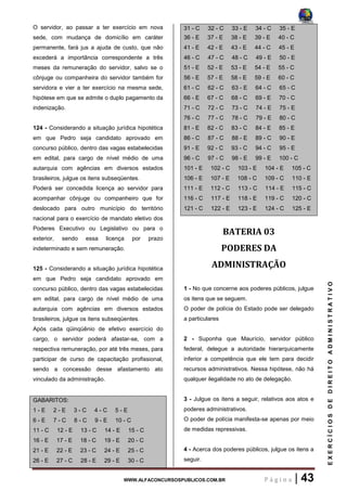 WWW.ALFACONCURSOSPUBLICOS.COM.BR P á g i n a | 43
EXERCÍCIOSDEDIREITOADMINISTRATIVO
O servidor, ao passar a ter exercício em nova
sede, com mudança de domicílio em caráter
permanente, fará jus a ajuda de custo, que não
excederá a importância correspondente a três
meses da remuneração do servidor, salvo se o
cônjuge ou companheira do servidor também for
servidora e vier a ter exercício na mesma sede,
hipótese em que se admite o duplo pagamento da
indenização.
124 - Considerando a situação jurídica hipotética
em que Pedro seja candidato aprovado em
concurso público, dentro das vagas estabelecidas
em edital, para cargo de nível médio de uma
autarquia com agências em diversos estados
brasileiros, julgue os itens subseqüentes.
Poderá ser concedida licença ao servidor para
acompanhar cônjuge ou companheiro que for
deslocado para outro município do território
nacional para o exercício de mandato eletivo dos
Poderes Executivo ou Legislativo ou para o
exterior, sendo essa licença por prazo
indeterminado e sem remuneração.
125 - Considerando a situação jurídica hipotética
em que Pedro seja candidato aprovado em
concurso público, dentro das vagas estabelecidas
em edital, para cargo de nível médio de uma
autarquia com agências em diversos estados
brasileiros, julgue os itens subseqüentes.
Após cada qüinqüênio de efetivo exercício do
cargo, o servidor poderá afastar-se, com a
respectiva remuneração, por até três meses, para
participar de curso de capacitação profissional,
sendo a concessão desse afastamento ato
vinculado da administração.
GABARITOS:
1 - E 2 - E 3 - C 4 - C 5 - E
6 - E 7 - C 8 - C 9 - E 10 - C
11 - C 12 - E 13 - C 14 - E 15 - C
16 - E 17 - E 18 - C 19 - E 20 - C
21 - E 22 - E 23 - C 24 - E 25 - C
26 - E 27 - C 28 - E 29 - E 30 - C
31 - C 32 - C 33 - E 34 - C 35 - E
36 - E 37 - E 38 - E 39 - E 40 - C
41 - E 42 - E 43 - E 44 - C 45 - E
46 - C 47 - C 48 - C 49 - E 50 - E
51 - E 52 - E 53 - E 54 - E 55 - C
56 - E 57 - E 58 - E 59 - E 60 - C
61 - C 62 - C 63 - E 64 - C 65 - C
66 - E 67 - C 68 - C 69 - E 70 - C
71 - C 72 - C 73 - C 74 - E 75 - E
76 - C 77 - C 78 - C 79 - E 80 - C
81 - E 82 - C 83 - C 84 - E 85 - E
86 - C 87 - C 88 - E 89 - C 90 - E
91 - E 92 - C 93 - C 94 - C 95 - E
96 - C 97 - C 98 - E 99 - E 100 - C
101 - E 102 - C 103 - E 104 - E 105 - C
106 - E 107 - E 108 - C 109 - C 110 - E
111 - E 112 - C 113 - C 114 - E 115 - C
116 - C 117 - E 118 - E 119 - C 120 - C
121 - C 122 - E 123 - E 124 - C 125 - E
BATERIA 03
PODERES DA
ADMINISTRAÇÃO
1 - No que concerne aos poderes públicos, julgue
os itens que se seguem.
O poder de polícia do Estado pode ser delegado
a particulares
2 - Suponha que Maurício, servidor público
federal, delegue a autoridade hierarquicamente
inferior a competência que ele tem para decidir
recursos administrativos. Nessa hipótese, não há
qualquer ilegalidade no ato de delegação.
3 - Julgue os itens a seguir, relativos aos atos e
poderes administrativos.
O poder de polícia manifesta-se apenas por meio
de medidas repressivas.
4 - Acerca dos poderes públicos, julgue os itens a
seguir.
 