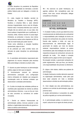 P á g i n a | 44 WWW.ALFACONCURSOSPUBLICOS.COM.BR
EXERCÍCIOSDEDIREITOADMINISTRATIVO
O poder disciplinar do presidente da República
para aplicar penalidade de demissão a servidor
público federal pode ser delegado a ministro de
Estado.
5 - João, inspetor do trabalho, servidor do
Ministério do Trabalho e Emprego (MTE),
fiscalizou a empresa Beta e, após detectar
diversas irregularidades, lavrou auto de infração,
fixando multa. A empresa entendeu que o auto de
infração não era cabível, pois, na sua visão, não
havia qualquer irregularidade que a justificasse. A
empresa, então, resolveu recorrer no prazo legal.
Entretanto, ao protocolar o recurso, teve notícia
de que deveria realizar prévio depósito de 30% do
valor da multa fixada para poder recorrer.
Tendo como referência a situação hipotética
apresentada, julgue os item.
O ato praticado por João constitui típico ato
derivado do poder disciplinar da administração
pública
6 - A autoridade administrativa responsável pelo
julgamento do recurso interposto pela empresa
Beta pode delegar a decisão ao próprio João.
7 - Quanto ao poder hierárquico na administração
pública, julgue os itens que se seguem.
O funcionamento racional da estrutura
administrativa pressupõe uma configuração
interna embasada em relações que assegurem
coordenação entre as diversas unidades que
desenvolvem a atividade administrativa.
8 - O poder de direção das entidades políticas se
manifesta pela capacidade de orientar as esferas
administrativas inferiores, o que se faz por meio
de atos concretos ou normativos de caráter
vinculante.
9 - Devido ao sistema hierarquizado da
administração pública, torna-se possível a esta
distribuir a legitimidade democrática do governo a
todas as esferas administrativas.
10 - No exercício do poder hierárquico, os
agentes públicos têm competência para dar
ordens, rever atos, avocar atribuições, delegar
competência e fiscalizar.
GABARITOS:
1 - E 2 - E 3 - E 4 - C 5 - E
6 - E 7 - C 8 - C 9 - C 10 - C
NÍ VEL SUPERIOR
1 - O estado X editou uma lei que determina única
e exclusivamente às distribuidoras de combustível
a responsabilidade pela instalação de lacres em
tanques de combustíveis dos postos de revenda,
ficando elas sujeitas a multa, em caso de
descumprimento da determinação legal. O
governador do estado, por meio de decreto
estadual, responsabilizou também os postos
revendedores pela não-instalação dos lacres nos
respectivos tanques de combustível, sob pena de
aplicação de multa. Em relação à situação
hipotética acima, julgue os itens que se seguem.
Na situação narrada, o governador extrapolou do
poder regulamentar, visto que fixou, por decreto,
uma responsabilidade não-prevista na referida lei.
2 - Julgue o item abaixo, relativo aos poderes da
administração.
A relação hierárquica constitui elemento essencial
na organização administrativa, razão pela qual
deve estar presente em toda a atividade
desenvolvida no âmbito da administração pública.
3 - Com relação aos atos administrativos, aos
poderes e ao controle da administração, julgue os
próximos itens.
A sanção administrativa é consectário do poder
de polícia regulado por normas administrativas.
4 - A administração pública, no exercício do ius
imperii, subsume-se ao regime de direito privado.
 