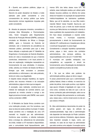 WWW.ALFACONCURSOSPUBLICOS.COM.BR P á g i n a | 45
EXERCÍCIOSDEDIREITOADMINISTRATIVO
5 - Quanto aos poderes públicos, julgue os
próximos itens.
Decorre do poder disciplinar do Estado a multa
aplicada pelo poder concedente a uma
concessionária do serviço público que tenha
descumprido normas reguladoras impostas pelo
poder concedente.
6 - Alvarás de pesquisa minerária, concedidos à
empresa Zeta Minerações e Pavimentações
Ltda., foram revogados pelo Departamento
Nacional de Produção Mineral (DNPM), autarquia
vinculada ao Ministério de Minas e Energia
(MME), após o Comando do Exército ter
solicitado, sob o fundamento da prevalência do
interesse público, permissão para que a área
fosse utilizada e explorada pelo 9.º Batalhão de
Engenharia e Construções do Exército Brasileiro,
tendo em vista a necessidade de que o Exército
construísse, diretamente e em local próximo à
área em exploração, instalações necessárias ao
funcionamento de suas atividades. A empresa,
então, solicitou ao ministro de Estado de Minas e
Energia que este avocasse o processo
administrativo e reformasse o ato nele praticado,
tendo em vista a sua ilegalidade.
A respeito dessa situação hipotética, do regime
jurídico dos recursos minerais e da avocação
administrativa, julgue os itens que se seguem.
A avocação, caso realizada, constituir-se-á em
método de realização de controle externo, que
propiciará ao ministro orientar e corrigir o ato
ilegal porventura tomado pelo DNPM, caso assim
venha a entender o MME.
7 - O Ministério da Saúde firmou convênio com
uma instituição privada, com fins lucrativos, que
atua na área de saúde pública municipal. O objeto
desse convênio era a instalação de uma UTI
neonatal no hospital por ela administrado.
Conforme esse convênio, a referida instituição
teria o encargo de, utilizando-se de subvenções
da União, instalar a UTI neonatal e disponibilizar,
para a comunidade local hipossuficiente, pelo
menos 50% dos leitos dessa nova UTI. No
entanto, essa instituição acabou por utilizar parte
desses recursos públicos na reforma de outras
áreas do hospital e na aquisição de equipamentos
médico-hospitalares de baixíssima qualidade.
Maria, que ali foi atendida, viu sua filha recém-
nascida falecer nesse hospital. Apurou-se, por
meio de perícia, que a morte da recém-nascida
ocorreu por falha técnica na instalação e devido à
baixa qualidade dos equipamentos ali instalados.
Em face dessa constatação e visando evitar
novas mortes, o município suspendeu
provisoriamente o alvará de funcionamento da
referida UTI, notificando-se o hospital para ciência
e eventual impugnação no prazo legal.
Considerando a situação hipotética apresentada
acima, julgue o item, acerca dos contratos
administrativos, dos serviços públicos, da
responsabilidade civil e da Lei n.º 8.429/1992.
O município em questão extrapolou sua
competência ao suspender o alvará de
funcionamento, pois a fiscalização da atividade de
saúde é competência privativa da União.
8 - No que se refere aos poderes da
administração pública, julgue os itens a seguir.
O prazo prescricional para que a administração
pública federal, direta e indireta, no exercício do
poder de polícia, inicie ação punitiva, cujo objetivo
seja apurar infração à legislação em vigor, é de
cinco anos, contados da data em que o ato se
tornou conhecido pela administração, salvo se se
tratar de infração dita permanente ou continuada,
pois, nesse caso, o termo inicial ocorre no dia em
que cessa a infração.
9 - Atos administrativos decorrentes do poder de
polícia gozam, em regra, do atributo da
autoexecutoriedade, haja vista a administração
não depender da intervenção do Poder Judiciário
para torná-los efetivos. Entretanto, alguns desses
atos importam exceção à regra, como, por
exemplo, no caso de se impor ao administrado
que este construa uma calçada. A exceção ocorre
 