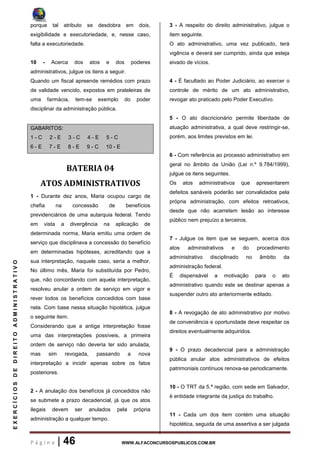 P á g i n a | 46 WWW.ALFACONCURSOSPUBLICOS.COM.BR
EXERCÍCIOSDEDIREITOADMINISTRATIVO
porque tal atributo se desdobra em dois,
exigibilidade e executoriedade, e, nesse caso,
falta a executoriedade.
10 - Acerca dos atos e dos poderes
administrativos, julgue os itens a seguir.
Quando um fiscal apreende remédios com prazo
de validade vencido, expostos em prateleiras de
uma farmácia, tem-se exemplo do poder
disciplinar da administração pública.
GABARITOS:
1 - C 2 - E 3 - C 4 - E 5 - C
6 - E 7 - E 8 - E 9 - C 10 - E
BATERIA 04
ATOS ADMINISTRATIVOS
1 - Durante dez anos, Maria ocupou cargo de
chefia na concessão de benefícios
previdenciários de uma autarquia federal. Tendo
em vista a divergência na aplicação de
determinada norma, Maria emitiu uma ordem de
serviço que disciplinava a concessão do benefício
em determinadas hipóteses, acreditando que a
sua interpretação, naquele caso, seria a melhor.
No último mês, Maria foi substituída por Pedro,
que, não concordando com aquela interpretação,
resolveu anular a ordem de serviço em vigor e
rever todos os benefícios concedidos com base
nela. Com base nessa situação hipotética, julgue
o seguinte item.
Considerando que a antiga interpretação fosse
uma das interpretações possíveis, a primeira
ordem de serviço não deveria ter sido anulada,
mas sim revogada, passando a nova
interpretação a incidir apenas sobre os fatos
posteriores.
2 - A anulação dos benefícios já concedidos não
se submete a prazo decadencial, já que os atos
ilegais devem ser anulados pela própria
administração a qualquer tempo.
3 - A respeito do direito administrativo, julgue o
item seguinte.
O ato administrativo, uma vez publicado, terá
vigência e deverá ser cumprido, ainda que esteja
eivado de vícios.
4 - É facultado ao Poder Judiciário, ao exercer o
controle de mérito de um ato administrativo,
revogar ato praticado pelo Poder Executivo.
5 - O ato discricionário permite liberdade de
atuação administrativa, a qual deve restringir-se,
porém, aos limites previstos em lei.
6 - Com referência ao processo administrativo em
geral no âmbito da União (Lei n.º 9.784/1999),
julgue os itens seguintes.
Os atos administrativos que apresentarem
defeitos sanáveis poderão ser convalidados pela
própria administração, com efeitos retroativos,
desde que não acarretem lesão ao interesse
público nem prejuízo a terceiros.
7 - Julgue os item que se seguem, acerca dos
atos administrativos e do procedimento
administrativo disciplinado no âmbito da
administração federal.
É dispensável a motivação para o ato
administrativo quando este se destinar apenas a
suspender outro ato anteriormente editado.
8 - A revogação de ato administrativo por motivo
de conveniência e oportunidade deve respeitar os
direitos eventualmente adquiridos.
9 - O prazo decadencial para a administração
pública anular atos administrativos de efeitos
patrimoniais contínuos renova-se periodicamente.
10 - O TRT da 5.ª região, com sede em Salvador,
é entidade integrante da justiça do trabalho.
11 - Cada um dos item contém uma situação
hipotética, seguida de uma assertiva a ser julgada
 