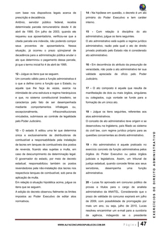 WWW.ALFACONCURSOSPUBLICOS.COM.BR P á g i n a | 47
EXERCÍCIOSDEDIREITOADMINISTRATIVO
com base nos dispositivos legais acerca de
prescrição e decadência.
Antônio, servidor público federal, recebia
determinada parcela remuneratória desde 4 de
abril de 1995. Em julho de 2003, quando ele
requereu sua aposentadoria, verificou-se que a
citada parcela era indevida, não podendo compor
seus proventos de aposentadoria. Nessa
situação, já ocorreu o prazo qüinqüenal de
decadência para a administração pública anular o
ato que determinou o pagamento dessa parcela,
já que o termo inicial foi 4 de abril de 1995.
12 - Julgue os itens que se seguem.
Um conceito válido para a função administrativa é
o que a define como a função que o Estado, ou
aquele que lhe faça às vezes, exerce na
intimidade de uma estrutura e regime hierárquicos
e que, no sistema constitucional brasileiro, se
caracteriza pelo fato de ser desempenhada
mediante comportamentos infralegais ou,
excepcionalmente, infraconstitucionais
vinculados, submissos ao controle de legalidade
pelo Poder Judiciário.
13 - O estado X editou uma lei que determina
única e exclusivamente às distribuidoras de
combustível a responsabilidade pela instalação
de lacres em tanques de combustíveis dos postos
de revenda, ficando elas sujeitas a multa, em
caso de descumprimento da determinação legal.
O governador do estado, por meio de decreto
estadual, responsabilizou também os postos
revendedores pela não-instalação dos lacres nos
respectivos tanques de combustível, sob pena de
aplicação de multa.
Em relação à situação hipotética acima, julgue os
itens que se seguem.
A edição do decreto observou fielmente os limites
impostos ao Poder Executivo de editar atos
normativos.
14 - Na hipótese em questão, o decreto é um ato
primário do Poder Executivo e tem caráter
interno.
15 - Com relação à disciplina do ato
administrativo, julgue os itens seguintes.
O ato administrativo está sujeito a regime jurídico
administrativo, razão pela qual o ato de direito
privado praticado pelo Estado não é considerado
ato administrativo.
16 - Em decorrência do atributo da presunção de
veracidade, não pode o ato administrativo ter sua
validade apreciada de ofício pelo Poder
Judiciário.
17 - O ato composto é aquele que resulta de
manifestação de dois ou mais órgãos, singulares
ou colegiados, cuja vontade se funde para a
formação de um único ato.
18 - Julgue os itens seguintes, referentes aos
atos administrativos.
O conceito de ato administrativo teve origem e se
desenvolveu na Inglaterra, país filiado ao sistema
do civil law, com regime jurídico próprio para as
questões concernentes ao direito administrativo.
19 - Ato administrativo é aquele praticado no
exercício concreto da função administrativa pelos
órgãos do Poder Executivo ou pelos órgãos
judiciais e legislativos. Assim, um tribunal de
justiça estadual, quando concede férias aos seus
servidores, desempenha uma função
administrativa.
20 - Lucas foi aprovado em concurso público de
provas e títulos para o cargo de analista
administrativo da ANATEL. Considerando que o
prazo de validade do concurso expirará em julho
de 2009, com possibilidade de prorrogação por
mais um ano, ou seja, julho de 2010, Lucas
resolveu encaminhar um e-mail para a ouvidoria
da agência, indagando se o presidente
 