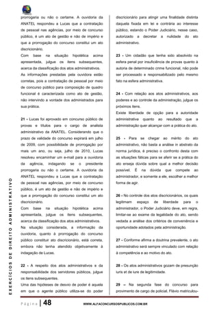 P á g i n a | 48 WWW.ALFACONCURSOSPUBLICOS.COM.BR
EXERCÍCIOSDEDIREITOADMINISTRATIVO
prorrogaria ou não o certame. A ouvidoria da
ANATEL respondeu a Lucas que a contratação
de pessoal nas agências, por meio de concurso
público, é um ato de gestão e não de império e
que a prorrogação do concurso constitui um ato
discricionário.
Com base na situação hipotética acima
apresentada, julgue os itens subsequentes,
acerca da classificação dos atos administrativos.
As informações prestadas pela ouvidora estão
corretas, pois a contratação de pessoal por meio
de concurso público para composição de quadro
funcional é caracterizada como ato de gestão,
não intervindo a vontade dos administrados para
sua prática.
21 - Lucas foi aprovado em concurso público de
provas e títulos para o cargo de analista
administrativo da ANATEL. Considerando que o
prazo de validade do concurso expirará em julho
de 2009, com possibilidade de prorrogação por
mais um ano, ou seja, julho de 2010, Lucas
resolveu encaminhar um e-mail para a ouvidoria
da agência, indagando se o presidente
prorrogaria ou não o certame. A ouvidoria da
ANATEL respondeu a Lucas que a contratação
de pessoal nas agências, por meio de concurso
público, é um ato de gestão e não de império e
que a prorrogação do concurso constitui um ato
discricionário.
Com base na situação hipotética acima
apresentada, julgue os itens subsequentes,
acerca da classificação dos atos administrativos.
Na situação considerada, a informação da
ouvidoria, quanto à prorrogação do concurso
público constituir ato discricionário, está correta,
embora não tenha atendido objetivamente à
indagação de Lucas.
22 - A respeito dos atos administrativos e da
responsabilidade dos servidores públicos, julgue
os itens subsequentes.
Uma das hipóteses de desvio de poder é aquela
em que o agente público utiliza-se do poder
discricionário para atingir uma finalidade distinta
daquela fixada em lei e contrária ao interesse
público, estando o Poder Judiciário, nesse caso,
autorizado a decretar a nulidade do ato
administrativo.
23 - Um cidadão que tenha sido absolvido na
esfera penal por insuficiência de provas quanto à
autoria de determinado crime funcional, não pode
ser processado e responsabilizado pelo mesmo
fato na esfera administrativa.
24 - Com relação aos atos administrativos, aos
poderes e ao controle da administração, julgue os
próximos itens.
Existe liberdade de opção para a autoridade
administrativa quanto ao resultado que a
administração quer alcançar com a prática do ato.
25 - Para se chegar ao mérito do ato
administrativo, não basta a análise in abstrato da
norma jurídica, é preciso o confronto desta com
as situações fáticas para se aferir se a prática do
ato enseja dúvida sobre qual a melhor decisão
possível. É na dúvida que compete ao
administrador, e somente a ele, escolher a melhor
forma de agir.
26 - No controle dos atos discricionários, os quais
legitimam espaço de liberdade para o
administrador, o Poder Judiciário deve, em regra,
limitar-se ao exame da legalidade do ato, sendo
vedada a análise dos critérios de conveniência e
oportunidade adotados pela administração.
27 - Conforme afirma a doutrina prevalente, o ato
administrativo será sempre vinculado com relação
à competência e ao motivo do ato.
28 - Os atos administrativos gozam de presunção
iuris et de iure de legitimidade.
29 – Na segunda fase do concurso para
provimento de cargo de policial, Flávio matriculou-
 