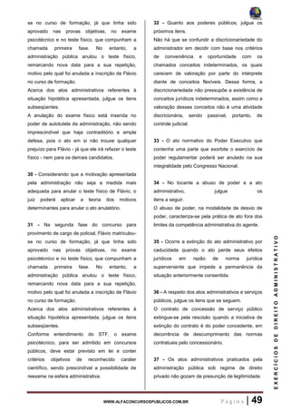 WWW.ALFACONCURSOSPUBLICOS.COM.BR P á g i n a | 49
EXERCÍCIOSDEDIREITOADMINISTRATIVO
se no curso de formação, já que tinha sido
aprovado nas provas objetivas, no exame
psicotécnico e no teste físico, que compunham a
chamada primeira fase. No entanto, a
administração pública anulou o teste físico,
remarcando nova data para a sua repetição,
motivo pelo qual foi anulada a inscrição de Flávio
no curso de formação.
Acerca dos atos administrativos referentes à
situação hipotética apresentada, julgue os itens
subseqüentes.
A anulação do exame físico está inserida no
poder de autotutela da administração, não sendo
imprescindível que haja contraditório e ampla
defesa, pois o ato em si não trouxe qualquer
prejuízo para Flávio - já que ele irá refazer o teste
físico - nem para os demais candidatos.
30 - Considerando que a motivação apresentada
pela administração não seja a medida mais
adequada para anular o teste físico de Flávio, o
juiz poderá aplicar a teoria dos motivos
determinantes para anular o ato anulatório.
31 - Na segunda fase do concurso para
provimento de cargo de policial, Flávio matriculou-
se no curso de formação, já que tinha sido
aprovado nas provas objetivas, no exame
psicotécnico e no teste físico, que compunham a
chamada primeira fase. No entanto, a
administração pública anulou o teste físico,
remarcando nova data para a sua repetição,
motivo pelo qual foi anulada a inscrição de Flávio
no curso de formação.
Acerca dos atos administrativos referentes à
situação hipotética apresentada, julgue os itens
subseqüentes.
Conforme entendimento do STF, o exame
psicotécnico, para ser admitido em concursos
públicos, deve estar previsto em lei e conter
critérios objetivos de reconhecido caráter
científico, sendo prescindível a possibilidade de
reexame na esfera administrativa.
32 - Quanto aos poderes públicos, julgue os
próximos itens.
Não há que se confundir a discricionariedade do
administrador em decidir com base nos critérios
de conveniência e oportunidade com os
chamados conceitos indeterminados, os quais
carecem de valoração por parte do intérprete
diante de conceitos flexíveis. Dessa forma, a
discricionariedade não pressupõe a existência de
conceitos jurídicos indeterminados, assim como a
valoração desses conceitos não é uma atividade
discricionária, sendo passível, portanto, de
controle judicial.
33 - O ato normativo do Poder Executivo que
contenha uma parte que exorbite o exercício de
poder regulamentar poderá ser anulado na sua
integralidade pelo Congresso Nacional.
34 - No tocante a abuso de poder e a ato
administrativo, julgue os
itens a seguir.
O abuso de poder, na modalidade de desvio de
poder, caracteriza-se pela prática de ato fora dos
limites da competência administrativa do agente.
35 - Ocorre a extinção do ato administrativo por
caducidade quando o ato perde seus efeitos
jurídicos em razão de norma jurídica
superveniente que impede a permanência da
situação anteriormente consentida.
36 - A respeito dos atos administrativos e serviços
públicos, julgue os itens que se seguem.
O contrato de concessão de serviço público
extingue-se pela rescisão quando a iniciativa de
extinção do contrato é do poder concedente, em
decorrência de descumprimento das normas
contratuais pelo concessionário.
37 - Os atos administrativos praticados pela
administração pública sob regime de direito
privado não gozam de presunção de legitimidade.
 
