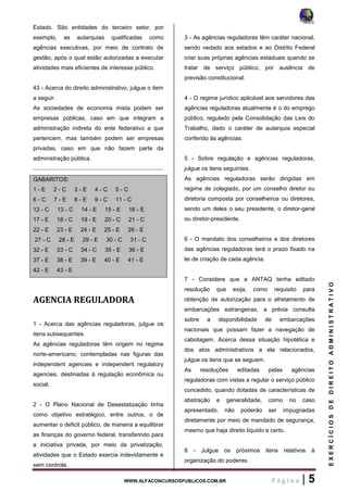 WWW.ALFACONCURSOSPUBLICOS.COM.BR P á g i n a | 5
EXERCÍCIOSDEDIREITOADMINISTRATIVO
Estado. São entidades do terceiro setor, por
exemplo, as autarquias qualificadas como
agências executivas, por meio de contrato de
gestão, após o qual estão autorizadas a executar
atividades mais eficientes de interesse público.
43 - Acerca do direito administrativo, julgue o item
a seguir.
As sociedades de economia mista podem ser
empresas públicas, caso em que integram a
administração indireta do ente federativo a que
pertencem, mas também podem ser empresas
privadas, caso em que não fazem parte da
administração pública.
GABARITOS:
1 - E 2 - C 3 - E 4 - C 5 - C
6 - C 7 - E 8 - E 9 - C 11 - C
12 - C 13 - C 14 - E 15 - E 16 - E
17 - E 18 - C 19 - E 20 - C 21 - C
22 - E 23 - E 24 - E 25 - E 26 - E
27 - C 28 - E 29 - E 30 - C 31 - C
32 - E 33 - C 34 - C 35 - E 36 - E
37 - E 38 - E 39 - E 40 - E 41 - E
42 - E 43 - E
AGENCIA REGULADORA
1 - Acerca das agências reguladoras, julgue os
itens subsequentes.
As agências reguladoras têm origem no regime
norte-americano, contempladas nas figuras das
independent agencies e independent regulatory
agencies, destinadas à regulação econômica ou
social.
2 - O Plano Nacional de Desestatização tinha
como objetivo estratégico, entre outros, o de
aumentar o deficit público, de maneira a equilibrar
as finanças do governo federal, transferindo para
a iniciativa privada, por meio da privatização,
atividades que o Estado exercia indevidamente e
sem controle.
3 - As agências reguladoras têm caráter nacional,
sendo vedado aos estados e ao Distrito Federal
criar suas próprias agências estaduais quando se
tratar de serviço público, por ausência de
previsão constitucional.
4 - O regime jurídico aplicável aos servidores das
agências reguladoras atualmente é o do emprego
público, regulado pela Consolidação das Leis do
Trabalho, dado o caráter de autarquia especial
conferido às agências.
5 - Sobre regulação e agências reguladoras,
julgue os itens seguintes.
As agências reguladoras serão dirigidas em
regime de colegiado, por um conselho diretor ou
diretoria composta por conselheiros ou diretores,
sendo um deles o seu presidente, o diretor-geral
ou diretor-presidente.
6 - O mandato dos conselheiros e dos diretores
das agências reguladoras terá o prazo fixado na
lei de criação de cada agência.
7 - Considere que a ANTAQ tenha editado
resolução que exija, como requisito para
obtenção de autorização para o afretamento de
embarcações estrangeiras, a prévia consulta
sobre a disponibilidade de embarcações
nacionais que possam fazer a navegação de
cabotagem. Acerca dessa situação hipotética e
dos atos administrativos a ela relacionados,
julgue os itens que se seguem.
As resoluções editadas pelas agências
reguladoras com vistas a regular o serviço público
concedido, quando dotadas de características de
abstração e generalidade, como no caso
apresentado, não poderão ser impugnadas
diretamente por meio de mandado de segurança,
mesmo que haja direito líquido e certo.
8 - Julgue os próximos itens relativos à
organização do poderes.
 