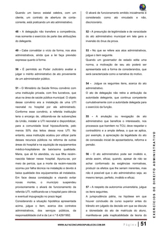 WWW.ALFACONCURSOSPUBLICOS.COM.BR P á g i n a | 51
EXERCÍCIOSDEDIREITOADMINISTRATIVO
Quando um banco estatal celebra, com um
cliente, um contrato de abertura de conta-
corrente, está praticando um ato administrativo.
48 - A delegação não transfere a competência,
mas somente o exercício de parte das atribuições
do delegante.
49 - Cabe convalidar o vício da forma, nos atos
administrativos, ainda que a lei faça previsão
expressa quanto à forma.
50 - É permitido ao Poder Judiciário avaliar e
julgar o mérito administrativo de ato proveniente
de um administrador público.
51 - O Ministério da Saúde firmou convênio com
uma instituição privada, com fins lucrativos, que
atua na área de saúde pública municipal. O objeto
desse convênio era a instalação de uma UTI
neonatal no hospital por ela administrado.
Conforme esse convênio, a referida instituição
teria o encargo de, utilizando-se de subvenções
da União, instalar a UTI neonatal e disponibilizar,
para a comunidade local hipossuficiente, pelo
menos 50% dos leitos dessa nova UTI. No
entanto, essa instituição acabou por utilizar parte
desses recursos públicos na reforma de outras
áreas do hospital e na aquisição de equipamentos
médico-hospitalares de baixíssima qualidade.
Maria, que ali foi atendida, viu sua filha recém-
nascida falecer nesse hospital. Apurou-se, por
meio de perícia, que a morte da recém-nascida
ocorreu por falha técnica na instalação e devido à
baixa qualidade dos equipamentos ali instalados.
Em face dessa constatação e visando evitar
novas mortes, o município suspendeu
provisoriamente o alvará de funcionamento da
referida UTI, notificando-se o hospital para ciência
e eventual impugnação no prazo legal.
Considerando a situação hipotética apresentada
acima, julgue o item, acerca dos contratos
administrativos, dos serviços públicos, da
responsabilidade civil e da Lei n.º 8.429/1992.
O alvará de funcionamento emitido inicialmente é
considerado como ato vinculado e não,
discricionário.
52 - A presunção de legitimidade e de veracidade
do ato administrativo municipal em tela gera a
inversão do ônus da prova.
53 - No que se refere aos atos administrativos,
julgue o item seguinte.
Quando um governador de estado edita uma
norma, a motivação de seu ato poderá ser
apresentada sob a forma de considerandos, que
será caracterizada como a narrativa do motivo.
54 - Julgue os seguintes itens, acerca do ato
administrativo.
O ato de delegação não retira a atribuição da
autoridade delegante, que continua competente
cumulativamente com a autoridade delegada para
o exercício da função.
55 - A anulação ou revogação de ato
administrativo que beneficie o interessado, nos
processos que tramitem no TCU, deve respeitar o
contraditório e a ampla defesa, o que se aplica,
por exemplo, à apreciação da legalidade do ato
de concessão inicial de aposentadoria, reforma e
pensão.
56 - O ato administrativo pode ser inválido e,
ainda assim, eficaz, quando, apesar de não se
achar conformado às exigências normativas,
produzir os efeitos que lhe seriam inerentes, mas
não é possível que o ato administrativo seja, ao
mesmo tempo, perfeito, inválido e eficaz.
57 - A respeito da autonomia universitária, julgue
os itens seguintes.
A jurisprudência pátria, na hipótese em que
houver conclusão de curso superior antes do
trânsito em julgado da decisão em que se discuta
a idoneidade do ato de matrícula do aluno,
manifesta-se pela inaplicabilidade da teoria do
 