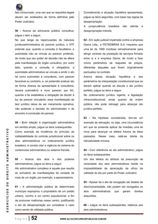 P á g i n a | 52 WWW.ALFACONCURSOSPUBLICOS.COM.BR
EXERCÍCIOSDEDIREITOADMINISTRATIVO
fato consumado, uma vez que os requisitos legais
devem ser analisados de forma definitiva pelo
Poder Judiciário.
58 - Acerca da advocacia pública consultiva,
julgue o item a seguir.
No que tange às repercussões da natureza
jurídicoadministrativa do parecer jurídico, o STF
entende que: quando a consulta é facultativa, a
autoridade não se vincula ao parecer proferido,
de modo que seu poder de decisão não se altera
pela manifestação do órgão consultivo; por outro
lado, quando a consulta é obrigatória, a
autoridade administrativa se vincula a emitir o ato
tal como submetido à consultoria, com parecer
favorável ou contrário, e, se pretender praticar ato
de forma diversa da apresentada à consultoria,
deverá submetê-lo a novo parecer; por fim,
quando a lei estabelece a obrigação de decidir à
luz de parecer vinculante, essa manifestação de
teor jurídico deixa de ser meramente opinativa,
não podendo a decisão do administrador ir de
encontro à conclusão do parecer.
59 - Com relação à organização administrativa
em sentido amplo, julgue os itens subsequentes.
Como exemplo da incidência do princípio da
inafastabilidade do controle jurisdicional sobre os
atos administrativos no ordenamento jurídico
brasileiro, é correto citar a vigência do sistema do
contencioso administrativo ou sistema francês.
60 - Acerca dos atos e dos poderes
administrativos, julgue os itens a seguir.
Ato administrativo complexo é aquele que resulta
do somatório de manifestações de vontade de
mais de um órgão, por exemplo, a aposentadoria.
61 - A administração pública de determinado
município expropriou o proprietário de um prédio
urbano, vizinho a um centro populacional, a fim
de promover melhorias nesse centro, justificando
o ato de desapropriação por considerar o caso
como sendo de utilidade pública.
Considerando a situação hipotética apresentada,
julgue os itens seguintes, com base nas regras da
desapropriação.
A jurisprudência brasileira não admite a
desapropriação indireta.
62 - Em ação judicial impetrada contra a empresa
Gama Ltda., a PETROBRAS S.A. requereu que
uma lei de 1990 incidisse retroativamente para
atingir contrato de prestação de serviços firmado
entre si e a empresa Gama, de modo a fixar
novos parâmetros de reajustes de preços,
diferentes daqueles que foram originalmente
pactuados no contrato.
Acerca dessa situação hipotética e dos
parâmetros de interpretação constitucional que se
devem aplicar quando se discute o ato jurídico
perfeito, julgue os itens a seguir.
No ordenamento jurídico vigente, a legislação
infraconstitucional, ainda quando de ordem
pública, não pode retroagir para alcançar ato
jurídico perfeito.
63 - Na hipótese considerada, tem-se um
exemplo de retroação, ou seja, uma circunstância
em que se pretende aplicar de imediato uma lei
nova para alcançar os efeitos futuros de fatos
passados. Nesse caso, está-se diante da
retroatividade mínima.
64 - Com referência ao ato administrativo, julgue
os itens subsequentes.
Um dos efeitos do atributo da presunção de
veracidade dos atos administrativos reside na
impossibilidade de apreciação de ofício da
validade do ato por parte do Poder Judiciário.
65 - Apesar de o ato de revogação ser dotado de
discricionariedade, não podem ser revogados os
atos administrativos que geram direitos
adquiridos.
66 - Julgue os itens subseqüentes, relativos aos
atos administrativos.
 