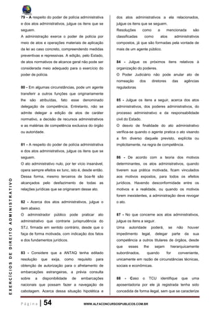 P á g i n a | 54 WWW.ALFACONCURSOSPUBLICOS.COM.BR
EXERCÍCIOSDEDIREITOADMINISTRATIVO
79 - A respeito do poder de polícia administrativa
e dos atos administrativos, julgue os itens que se
seguem.
A administração exerce o poder de polícia por
meio de atos e operações materiais de aplicação
da lei ao caso concreto, compreendendo medidas
preventivas e repressivas. A edição, pelo Estado,
de atos normativos de alcance geral não pode ser
considerada meio adequado para o exercício do
poder de polícia.
80 - Em algumas circunstâncias, pode um agente
transferir a outros funções que originariamente
lhe são atribuídas, fato esse denominado
delegação de competência. Entretanto, não se
admite delegar a edição de atos de caráter
normativo, a decisão de recursos administrativos
e as matérias de competência exclusiva do órgão
ou autoridade.
81 - A respeito do poder de polícia administrativa
e dos atos administrativos, julgue os itens que se
seguem.
O ato administrativo nulo, por ter vício insanável,
opera sempre efeitos ex tunc, isto é, desde então.
Dessa forma, mesmo terceiros de boa-fé são
alcançados pelo desfazimento de todas as
relações jurídicas que se originaram desse ato.
82 - Acerca dos atos administrativos, julgue o
item abaixo.
O administrador público pode praticar ato
administrativo que contrarie jurisprudência do
STJ, firmada em sentido contrário, desde que o
faça de forma motivada, com indicação dos fatos
e dos fundamentos jurídicos.
83 - Considere que a ANTAQ tenha editado
resolução que exija, como requisito para
obtenção de autorização para o afretamento de
embarcações estrangeiras, a prévia consulta
sobre a disponibilidade de embarcações
nacionais que possam fazer a navegação de
cabotagem. Acerca dessa situação hipotética e
dos atos administrativos a ela relacionados,
julgue os itens que se seguem.
Resoluções como a mencionada são
classificadas como atos administrativos
compostos, já que são formadas pela vontade de
mais de um agente público.
84 - Julgue os próximos itens relativos à
organização do poderes.
O Poder Judiciário não pode anular ato de
nomeação dos diretores das agências
reguladoras
85 - Julgue os itens a seguir, acerca dos atos
administrativos, dos poderes administrativos, do
processo administrativo e da responsabilidade
civil do Estado.
O desvio de finalidade do ato administrativo
verifica-se quando o agente pratica o ato visando
a fim diverso daquele previsto, explícita ou
implicitamente, na regra de competência.
86 - De acordo com a teoria dos motivos
determinantes, os atos administrativos, quando
tiverem sua prática motivada, ficam vinculados
aos motivos expostos, para todos os efeitos
jurídicos. Havendo desconformidade entre os
motivos e a realidade, ou quando os motivos
forem inexistentes, a administração deve revogar
o ato.
87 - No que concerne aos atos administrativos,
julgue os itens a seguir.
Uma autoridade poderá, se não houver
impedimento legal, delegar parte da sua
competência a outros titulares de órgãos, desde
que esses lhe sejam hierarquicamente
subordinados, quando for conveniente,
unicamente em razão de circunstâncias técnicas,
sociais e econômicas.
88 - Caso o TCU identifique que uma
aposentadoria por ele já registrada tenha sido
concedida de forma ilegal, sem que se caracterize
 