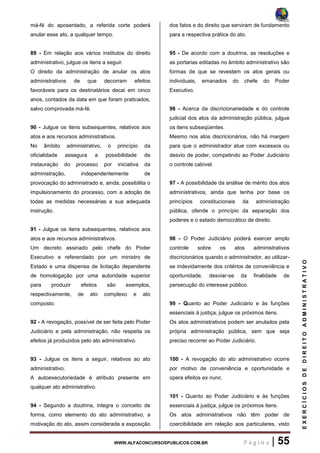 WWW.ALFACONCURSOSPUBLICOS.COM.BR P á g i n a | 55
EXERCÍCIOSDEDIREITOADMINISTRATIVO
má-fé do aposentado, a referida corte poderá
anular esse ato, a qualquer tempo.
89 - Em relação aos vários institutos do direito
administrativo, julgue os itens a seguir.
O direito da administração de anular os atos
administrativos de que decorram efeitos
favoráveis para os destinatários decai em cinco
anos, contados da data em que foram praticados,
salvo comprovada má-fé.
90 - Julgue os itens subsequentes, relativos aos
atos e aos recursos administrativos.
No âmbito administrativo, o princípio da
oficialidade assegura a possibilidade de
instauração do processo por iniciativa da
administração, independentemente de
provocação do administrado e, ainda, possibilita o
impulsionamento do processo, com a adoção de
todas as medidas necessárias a sua adequada
instrução.
91 - Julgue os itens subsequentes, relativos aos
atos e aos recursos administrativos.
Um decreto assinado pelo chefe do Poder
Executivo e referendado por um ministro de
Estado e uma dispensa de licitação dependente
de homologação por uma autoridade superior
para produzir efeitos são exemplos,
respectivamente, de ato complexo e ato
composto.
92 - A revogação, possível de ser feita pelo Poder
Judiciário e pela administração, não respeita os
efeitos já produzidos pelo ato administrativo.
93 - Julgue os itens a seguir, relativos ao ato
administrativo.
A autoexecutoriedade é atributo presente em
qualquer ato administrativo.
94 - Segundo a doutrina, integra o conceito de
forma, como elemento do ato administrativo, a
motivação do ato, assim considerada a exposição
dos fatos e do direito que serviram de fundamento
para a respectiva prática do ato.
95 - De acordo com a doutrina, as resoluções e
as portarias editadas no âmbito administrativo são
formas de que se revestem os atos gerais ou
individuais, emanados do chefe do Poder
Executivo.
96 - Acerca da discricionariedade e do controle
judicial dos atos da administração pública, julgue
os itens subseqüentes.
Mesmo nos atos discricionários, não há margem
para que o administrador atue com excessos ou
desvio de poder, competindo ao Poder Judiciário
o controle cabível.
97 - A possibilidade da análise de mérito dos atos
administrativos, ainda que tenha por base os
princípios constitucionais da administração
pública, ofende o princípio da separação dos
poderes e o estado democrático de direito.
98 - O Poder Judiciário poderá exercer amplo
controle sobre os atos administrativos
discricionários quando o administrador, ao utilizar-
se indevidamente dos critérios de conveniência e
oportunidade, desviar-se da finalidade de
persecução do interesse público.
99 - Quanto ao Poder Judiciário e às funções
essenciais à justiça, julgue os próximos itens.
Os atos administrativos podem ser anulados pela
própria administração pública, sem que seja
preciso recorrer ao Poder Judiciário.
100 - A revogação do ato administrativo ocorre
por motivo de conveniência e oportunidade e
opera efeitos ex nunc.
101 - Quanto ao Poder Judiciário e às funções
essenciais à justiça, julgue os próximos itens.
Os atos administrativos não têm poder de
coercibilidade em relação aos particulares, visto
 
