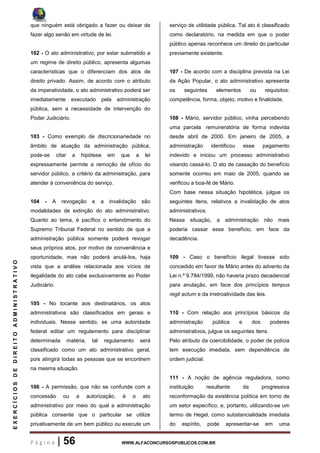 P á g i n a | 56 WWW.ALFACONCURSOSPUBLICOS.COM.BR
EXERCÍCIOSDEDIREITOADMINISTRATIVO
que ninguém está obrigado a fazer ou deixar de
fazer algo senão em virtude de lei.
102 - O ato administrativo, por estar submetido a
um regime de direito público, apresenta algumas
características que o diferenciam dos atos de
direito privado. Assim, de acordo com o atributo
da imperatividade, o ato administrativo poderá ser
imediatamente executado pela administração
pública, sem a necessidade de intervenção do
Poder Judiciário.
103 - Como exemplo de discricionariedade no
âmbito de atuação da administração pública,
pode-se citar a hipótese em que a lei
expressamente permite a remoção de ofício do
servidor público, a critério da administração, para
atender à conveniência do serviço.
104 - A revogação e a invalidação são
modalidades de extinção do ato administrativo.
Quanto ao tema, é pacífico o entendimento do
Supremo Tribunal Federal no sentido de que a
administração pública somente poderá revogar
seus próprios atos, por motivo de conveniência e
oportunidade, mas não poderá anulá-los, haja
vista que a análise relacionada aos vícios de
ilegalidade do ato cabe exclusivamente ao Poder
Judiciário.
105 - No tocante aos destinatários, os atos
administrativos são classificados em gerais e
individuais. Nesse sentido, se uma autoridade
federal editar um regulamento para disciplinar
determinada matéria, tal regulamento será
classificado como um ato administrativo geral,
pois atingirá todas as pessoas que se encontrem
na mesma situação.
106 - A permissão, que não se confunde com a
concessão ou a autorização, é o ato
administrativo por meio do qual a administração
pública consente que o particular se utilize
privativamente de um bem público ou execute um
serviço de utilidade pública. Tal ato é classificado
como declaratório, na medida em que o poder
público apenas reconhece um direito do particular
previamente existente.
107 - De acordo com a disciplina prevista na Lei
da Ação Popular, o ato administrativo apresenta
os seguintes elementos ou requisitos:
competência, forma, objeto, motivo e finalidade.
108 - Mário, servidor público, vinha percebendo
uma parcela remuneratória de forma indevida
desde abril de 2000. Em janeiro de 2005, a
administração identificou esse pagamento
indevido e iniciou um processo administrativo
visando cassá-lo. O ato de cassação do benefício
somente ocorreu em maio de 2005, quando se
verificou a boa-fé de Mário.
Com base nessa situação hipotética, julgue os
seguintes itens, relativos a invalidação de atos
administrativos.
Nessa situação, a administração não mais
poderia cassar esse benefício, em face da
decadência.
109 - Caso o benefício ilegal tivesse sido
concedido em favor de Mário antes do advento da
Lei n.º 9.784/1999, não haveria prazo decadencial
para anulação, em face dos princípios tempus
regit actum e da irretroatividade das leis.
110 - Com relação aos princípios básicos da
administração pública e dos poderes
administrativos, julgue os seguintes itens.
Pelo atributo da coercibilidade, o poder de polícia
tem execução imediata, sem dependência de
ordem judicial.
111 - A noção de agência reguladora, como
instituição resultante da progressiva
reconformação da existência política em torno de
um setor específico, e, portanto, utilizando-se um
termo de Hegel, como substancialidade imediata
do espírito, pode apresentar-se em uma
 