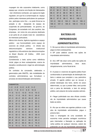 WWW.ALFACONCURSOSPUBLICOS.COM.BR P á g i n a | 57
EXERCÍCIOSDEDIREITOADMINISTRATIVO
roupagem de viés corporativo totalizante, como
espaço que encarne uma facção de interessados
- daí o fenômeno conhecido por captura do órgão
regulador, em que há a contaminação do espaço
público pelos interesses particulares de quaisquer
dos partícipes como fins -, ou pode firmar-se na
posição a ela designada de espaço de
suspensão de particularidades do governo, do
Congresso, da sociedade civil, dos usuários, das
empresas, em nome de uma persona destinada
a ser parte de um projeto maior de coexistência
de interesses particulares.
Márcio Iório Aranha. Agência reguladora e espaço
público: sua funcionalidade como espaço de
exercício da virtude política. In: Direito das
telecomunicações: estrutura institucional
regulatória e infra-estrutura das telecomunicações
no Brasil. Brasília: JR Gráfica, 2005 (com
adaptações).
Considerando o texto acima como referência
inicial, julgue os itens subseqüentes, acerca da
disciplina constitucional e legal da administração
pública.
Os contratos de concessão, celebrados e
gerenciados pela ANATEL, são modalidades de
contratos administrativos que formalizam o
processo de descentralização administrativa.
GABARITOS:
1 - C 2 - E 3 - C 4 - E 5 - C
6 - C 7 - E 8 - C 9 - E 10 - E
11 - E 12 - C 13 - E 14 - E 15 - C
16 - C 17 - E 18 - E 19 - C 20 - E
21 - C 22 - C 23 - E 24 - E 25 - C
26 - C 27 - E 28 - E 29 - E 30 - C
31 - E 32 - C 33 - E 34 - E 35 - C
36 - E 37 - E 38 - C 39 - C 40 - E
41 - E 42 - C 43 - E 44 - E 45 - C
46 - E 47 - E 48 - C 49 - E 50 - E
51 - C 52 - C 53 - C 54 - C 55 - E
56 - E 57 - E 58 - C 59 - E 60 - C
61 - E 62 - C 63 - C 64 - C 65 - C
66 - E 67 - C 68 - E 69 - C 70 - E
71 - E 72 - C 73 - C 74 - E 75 - C
76 - E 77 - C 78 - C 79 - E 80 - C
81 - E 82 - C 83 - E 84 - E 85 - C
86 - E 87 - E 88 - E 89 - C 90 - C
91 - C 92 - E 93 - E 94 - C 95 - E
96 - C 97 - E 98 - C 99 - C 100 - C
101 - E 102 - E 103 - C 104 - E 105 - C
106 - E 107 - C 108 - E 109 - E 110 - E
111 - C
BATERIA 05
IMPROBIDADE
ADMINISTRATIVA
1 - No que se refere à improbidade administrativa,
julgue os itens subsequentes.
A DP pode celebrar acordo nas ações de
improbidade administrativa.
2 - Se o MP não atuar como parte nas ações de
improbidade administrativa, deve atuar,
obrigatoriamente, como fiscal da lei.
3 - A posse e o exercício de agente público ficam
condicionados à apresentação de declaração dos
bens e valores que compõem o seu patrimônio
privado. O agente público que se recusar a
prestar declaração dos bens, dentro do prazo
determinado, ou que a prestar falsa, será punido
com a pena de demissão, a bem do serviço
público, sem prejuízo de outras sanções cabíveis.
4 - Negar publicidade aos atos oficiais constitui
ato de improbidade administrativa que causa
lesão ao erário.
5 - No que se refere aos agentes públicos e aos
atos de improbidade administrativa, julgue o
próximo item.
Caso o empregado de uma sociedade de
economia mista perceba vantagem econômica
para intermediar a liberação ou aplicação de
verba pública de qualquer natureza, estará ele
praticando um ato de improbidade administrativa
 
