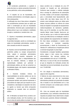 P á g i n a | 58 WWW.ALFACONCURSOSPUBLICOS.COM.BR
EXERCÍCIOSDEDIREITOADMINISTRATIVO
e, se condenado judicialmente, o sujeitará à
perda dos bens ou valores acrescidos ilicitamente
ao seu patrimônio, entre outras penalidades.
6 - A respeito da Lei de Improbidade, dos
contratos administrativos e da licitação, julgue os
itens subsequentes.
A notificação dos réus é fase prévia e obrigatória
nos procedimentos previstos para as ações que
visem à condenação por atos de improbidade
administrativa. Somente após a apresentação da
defesa prévia é que o juiz analisará a viabilidade
da ação e, recebendo-a, mandará citar o réu.
7 - Quanto à improbidade administrativa, julgue
os seguintes itens.
É permitida transação, acordo ou conciliação nas
ações de improbidade administrativa, quando o
dano causado ao erário for ressarcido.
8 - Quando o ato de improbidade causar lesão ao
patrimônio público ou ensejar enriquecimento
ilícito, caberá à autoridade administrativa
responsável pelo inquérito representar ao
Ministério Público, para a indisponibilidade dos
bens do indiciado. Ademais, a rejeição da
representação realizada por particular à
administração pública, por não se cumprirem as
formalidades legais, não impede a representação
ao Ministério Público.
9 - Havendo fundados indícios de
responsabilidade de servidor público por ato de
improbidade administrativa, à comissão
processante também será possível representar à
procuradoria do órgão para que requeira ao juízo
competente a decretação do seqüestro dos bens
do agente ou terceiro que tenha enriquecido
ilicitamente ou causado dano ao patrimônio
público.
10 - O Ministério da Saúde firmou convênio com
uma instituição privada, com fins lucrativos, que
atua na área de saúde pública municipal. O objeto
desse convênio era a instalação de uma UTI
neonatal no hospital por ela administrado.
Conforme esse convênio, a referida instituição
teria o encargo de, utilizando-se de subvenções
da União, instalar a UTI neonatal e disponibilizar,
para a comunidade local hipossuficiente, pelo
menos 50% dos leitos dessa nova UTI. No
entanto, essa instituição acabou por utilizar parte
desses recursos públicos na reforma de outras
áreas do hospital e na aquisição de equipamentos
médico-hospitalares de baixíssima qualidade.
Maria, que ali foi atendida, viu sua filha recém-
nascida falecer nesse hospital. Apurou-se, por
meio de perícia, que a morte da recém-nascida
ocorreu por falha técnica na instalação e devido à
baixa qualidade dos equipamentos ali instalados.
Em face dessa constatação e visando evitar
novas mortes, o município suspendeu
provisoriamente o alvará de funcionamento da
referida UTI, notificando-se o hospital para ciência
e eventual impugnação no prazo legal.
Considerando a situação hipotética apresentada
acima, julgue o item, acerca dos contratos
administrativos, dos serviços públicos, da
responsabilidade civil e da Lei n.º 8.429/1992.
Não houve, no caso em tela, ato de improbidade,
já que os dirigentes de instituição privada não
respondem por ato de improbidade, de que trata a
Lei n.º 8.429/1992.
11 - Em relação à improbidade administrativa,
julgue os itens seguintes.
A fluência do prazo prescricional de cinco anos
para condenação por ato de improbidade
administrativa praticado por governador de estado
não é iniciada no ato administrativo em si, mas
somente começará a ser contada após o término
do exercício do mandato.
12 - Uma vez proposta ação de improbidade
administrativa, o juiz, verificada a observância dos
requisitos da petição inicial, determinará a citação
dos réus para, querendo, oferecer contestação.
 