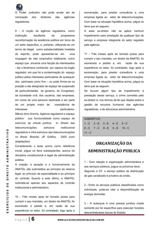 P á g i n a | 6 WWW.ALFACONCURSOSPUBLICOS.COM.BR
EXERCÍCIOSDEDIREITOADMINISTRATIVO
O Poder Judiciário não pode anular ato de
nomeação dos diretores das agências
reguladoras
9 - A noção de agência reguladora, como
instituição resultante da progressiva
reconformação da existência política em torno de
um setor específico, e, portanto, utilizando-se um
termo de Hegel, como substancialidade imediata
do espírito, pode apresentar-se em uma
roupagem de viés corporativo totalizante, como
espaço que encarne uma facção de interessados
- daí o fenômeno conhecido por captura do órgão
regulador, em que há a contaminação do espaço
público pelos interesses particulares de quaisquer
dos partícipes como fins -, ou pode firmar-se na
posição a ela designada de espaço de suspensão
de particularidades do governo, do Congresso,
da sociedade civil, dos usuários, das empresas,
em nome de uma persona destinada a ser parte
de um projeto maior de coexistência de
interesses particulares.
Márcio Iório Aranha. Agência reguladora e espaço
público: sua funcionalidade como espaço de
exercício da virtude política. In: Direito das
telecomunicações: estrutura institucional
regulatória e infra-estrutura das telecomunicações
no Brasil. Brasília: JR Gráfica, 2005 (com
adaptações).
Considerando o texto acima como referência
inicial, julgue os itens subseqüentes, acerca da
disciplina constitucional e legal da administração
pública.
A criação, a atuação e o funcionamento da
ANATEL são submetidos ao princípio da reserva
legal, ao princípio da especialidade e ao princípio
do controle. Quanto a este último, a ANATEL
submete-se apenas aos aspectos de controle
institucional e administrativo.
10 - Três meses após ter tomado posse para
cumprir o seu mandato, um diretor da ANATEL foi
exonerado a pedido e, em razão de sua
experiência no setor, foi contratado, logo após a
exoneração, para prestar consultoria a uma
empresa ligada ao setor de telecomunicações.
Com base na situação hipotética acima, julgue os
itens que se seguem.
A esse ex-diretor não se aplica nenhum
impedimento para prestação de qualquer tipo de
serviço a empresa integrante do setor regulado
pela agência.
11 - Três meses após ter tomado posse para
cumprir o seu mandato, um diretor da ANATEL foi
exonerado a pedido e, em razão de sua
experiência no setor, foi contratado, logo após a
exoneração, para prestar consultoria a uma
empresa ligada ao setor de telecomunicações.
Com base na situação hipotética acima, julgue os
itens que se seguem.
Se houver algum tipo de impedimento à
prestação desse serviço, o crime cometido pelo
ex-diretor é, nos termos da lei que dispõe sobre a
gestão de recursos humanos das agências
reguladoras, o de advocacia administrativa.
GABARITOS:
1 - C 2 - E 3 - E 4 - E 5 - C
6 - C 7 - C 8 - E 9 - E 10 - C
11 - C
ORGANIZAÇÃO DA
ADMINISTRAÇÃO PUBLICA
1 - Com relação à organização administrativa e
aos serviços públicos, julgue os próximos itens.
Segundo a CF, o serviço público de distribuição
de gás canalizado é privativo da União.
2 - Entre os serviços públicos classificados como
individuais, pode-se citar a disponibilização de
energia domiciliar.
3 - A autarquia é uma pessoa jurídica criada
somente por lei específica para executar funções
descentralizadas típicas do Estado.
 