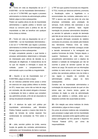 P á g i n a | 60 WWW.ALFACONCURSOSPUBLICOS.COM.BR
EXERCÍCIOSDEDIREITOADMINISTRATIVO
20 - Tendo em vista as disposições da Lei n.º
8.429/1992 - Lei de Improbidade Administrativa -
e da Lei n.º 9.784/1999, que regula o processo
administrativo no âmbito da administração pública
federal, julgue os itens subsequentes.
Podem ser sujeitos ativos do ato de improbidade
administrativa o agente público e terceiro que
induza ou concorra para a prática do ato de
improbidade ou dele se beneficie sob qualquer
forma direta ou indireta.
21 - Tendo em vista as disposições da Lei n.º
8.429/1992 - Lei de Improbidade Administrativa -
e da Lei n.º 9.784/1999, que regula o processo
administrativo no âmbito da administração pública
federal, julgue os itens subsequentes.
O órgão competente perante o qual tramite o
processo administrativo determinará a intimação
do interessado para ciência de decisão ou a
efetivação de diligências. A inobservância da lei
no que diz respeito à intimação é causa de
nulidade, porém o comparecimento do
administrado supre a sua falta ou irregularidade.
22 - Quanto à Lei de Improbidade (Lei n.º
8.429/1992), julgue os itens a seguir.
Se um indivíduo pretende tomar posse e entrar
em exercício em cargo público efetivo no âmbito
do STJ, nesse caso, como não se trata de cargo
em comissão, ele não estará obrigado a fornecer
a declaração de bens e valores que compõem
seu patrimônio privado, a fim de ser arquivada no
serviço de pessoal competente.
23 - A abertura da ação civil pública por
improbidade administrativa, pelo Ministério
Público Federal, quando o mesmo fato ilícito for
objeto de tomada de contas especial, fica
condicionada às conclusões do TCU sobre o
tema
24 - João, servidor público da União, exercia
função de gestão dos contratos administrativos
celebrados com fornecedores de bens e serviços
a TRT de cujos quadros funcionais era integrante.
O TCU, movido por denúncia anônima, promoveu
a fiscalização sobre a legalidade e a
economicidade dos contratos celebrados com o
TRT e apurou que João era sócio de uma das
empresas contratadas para prestação de
serviços, muito embora não exercesse a sua
administração ou gerência. Após regular
tramitação do processo administrativo disciplinar,
ao servidor foi aplicada a sanção de demissão
pelo fato de ser sócio de uma empresa privada, o
que, segundo afirmação constante do relatório
conclusivo do processo, era vedado pelo Estatuto
dos Servidores Públicos Civis da União.
Irresignado, o servidor demitido conseguiu anular
a decisão demissional e foi reintegrado aos
quadros funcionais da União. Tempos depois, o
superior hierárquico de João abriu novo
procedimento administrativo com o objetivo de
declarar a nulidade da reintegração por não ter
ocorrido a posse do servidor quando de seu
retorno ao cargo. De acordo com as informações
contidas no texto acima e com base no regime
jurídico dos servidores públicos civis da União e
nas regras a respeito do controle da
administração pública, julgue os itens
subsequentes.
Constitui ato de improbidade administrativa a
contratação de empresa privada da qual um dos
sócios seja, ao mesmo tempo, gestor de
contratos do órgão ou ente da administração
pública que celebrou o contrato, ainda que o
respectivo contrato não cause lesão ao erário.
25 - Em relação aos vários institutos do direito
administrativo, julgue os itens a seguir.
Os juízos de primeira instância são competentes
para processar e julgar ação civil de improbidade
administrativa, ajuizada contra agente político que
possui prerrogativa de foro perante o Supremo
Tribunal Federal (STF), por crime de
responsabilidade.
 