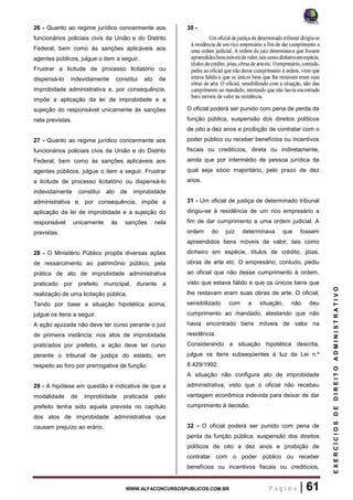 WWW.ALFACONCURSOSPUBLICOS.COM.BR P á g i n a | 61
EXERCÍCIOSDEDIREITOADMINISTRATIVO
26 - Quanto ao regime jurídico concermente aos
funcionários policiais civis da União e do Distrito
Federal, bem como às sanções aplicáveis aos
agentes públicos, julgue o item a seguir.
Frustrar a licitude de processo licitatório ou
dispensá-lo indevidamente constitui ato de
improbidade administrativa e, por consequência,
impõe a aplicação da lei de improbidade e a
sujeição do responsável unicamente às sanções
nela previstas.
27 - Quanto ao regime jurídico concermente aos
funcionários policiais civis da União e do Distrito
Federal, bem como às sanções aplicáveis aos
agentes públicos, julgue o item a seguir. Frustrar
a licitude de processo licitatório ou dispensá-lo
indevidamente constitui ato de improbidade
administrativa e, por consequência, impõe a
aplicação da lei de improbidade e a sujeição do
responsável unicamente às sanções nela
previstas.
28 - O Ministério Público propôs diversas ações
de ressarcimento ao patrimônio público, pela
prática de ato de improbidade administrativa
praticado por prefeito municipal, durante a
realização de uma licitação pública.
Tendo por base a situação hipotética acima,
julgue os itens a seguir.
A ação ajuizada não deve ter curso perante o juiz
de primeira instância; nos atos de improbidade
praticados por prefeito, a ação deve ter curso
perante o tribunal de justiça do estado, em
respeito ao foro por prerrogativa de função.
29 - A hipótese em questão é indicativa de que a
modalidade de improbidade praticada pelo
prefeito tenha sido aquela prevista no capítulo
dos atos de improbidade administrativa que
causam prejuízo ao erário.
30 -
O oficial poderá ser punido com pena de perda da
função pública, suspensão dos direitos políticos
de oito a dez anos e proibição de contratar com o
poder público ou receber benefícios ou incentivos
fiscais ou creditícios, direta ou indiretamente,
ainda que por intermédio de pessoa jurídica da
qual seja sócio majoritário, pelo prazo de dez
anos.
31 - Um oficial de justiça de determinado tribunal
dirigiu-se à residência de um rico empresário a
fim de dar cumprimento a uma ordem judicial. A
ordem do juiz determinava que fossem
apreendidos bens móveis de valor, tais como
dinheiro em espécie, títulos de crédito, jóias,
obras de arte etc. O empresário, contudo, pediu
ao oficial que não desse cumprimento à ordem,
visto que estava falido e que os únicos bens que
lhe restavam eram suas obras de arte. O oficial,
sensibilizado com a situação, não deu
cumprimento ao mandado, atestando que não
havia encontrado bens móveis de valor na
residência.
Considerando a situação hipotética descrita,
julgue os itens subseqüentes à luz da Lei n.º
8.429/1992.
A situação não configura ato de improbidade
administrativa, visto que o oficial não recebeu
vantagem econômica indevida para deixar de dar
cumprimento à decisão.
32 - O oficial poderá ser punido com pena de
perda da função pública, suspensão dos direitos
políticos de oito a dez anos e proibição de
contratar com o poder público ou receber
benefícios ou incentivos fiscais ou creditícios,
 