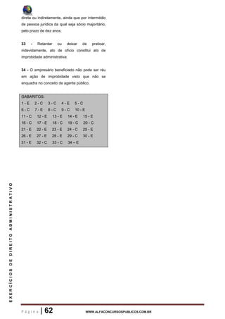 P á g i n a | 62 WWW.ALFACONCURSOSPUBLICOS.COM.BR
EXERCÍCIOSDEDIREITOADMINISTRATIVO
direta ou indiretamente, ainda que por intermédio
de pessoa jurídica da qual seja sócio majoritário,
pelo prazo de dez anos.
33 - Retardar ou deixar de praticar,
indevidamente, ato de ofício constitui ato de
improbidade administrativa.
34 - O empresário beneficiado não pode ser réu
em ação de improbidade visto que não se
enquadra no conceito de agente público.
GABARITOS:
1 - E 2 - C 3 - C 4 - E 5 - C
6 - C 7 - E 8 - C 9 - C 10 - E
11 - C 12 - E 13 - E 14 - E 15 - E
16 - C 17 - E 18 - C 19 - C 20 - C
21 - E 22 - E 23 - E 24 - C 25 - E
26 - E 27 - E 28 - E 29 - C 30 - E
31 - E 32 - C 33 - C 34 – E
 