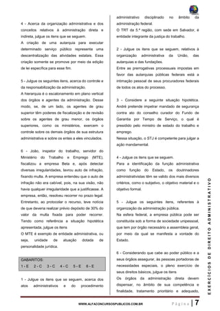 WWW.ALFACONCURSOSPUBLICOS.COM.BR P á g i n a | 7
EXERCÍCIOSDEDIREITOADMINISTRATIVO
4 - Acerca da organização administrativa e dos
conceitos relativos à administração direta e
indireta, julgue os itens que se seguem.
A criação de uma autarquia para executar
determinado serviço público representa uma
descentralização das atividades estatais. Essa
criação somente se promove por meio da edição
de lei específica para esse fim.
5 - Julgue os seguintes itens, acerca do controle e
da responsabilização da administração.
A hierarquia é o escalonamento em plano vertical
dos órgãos e agentes da administração. Desse
modo, se, de um lado, os agentes de grau
superior têm poderes de fiscalização e de revisão
sobre os agentes de grau menor, os órgãos
superiores, como os ministérios, exercem o
controle sobre os demais órgãos de sua estrutura
administrativa e sobre os entes a eles vinculados.
6 - João, inspetor do trabalho, servidor do
Ministério do Trabalho e Emprego (MTE),
fiscalizou a empresa Beta e, após detectar
diversas irregularidades, lavrou auto de infração,
fixando multa. A empresa entendeu que o auto de
infração não era cabível, pois, na sua visão, não
havia qualquer irregularidade que a justificasse. A
empresa, então, resolveu recorrer no prazo legal.
Entretanto, ao protocolar o recurso, teve notícia
de que deveria realizar prévio depósito de 30% do
valor da multa fixada para poder recorrer.
Tendo como referência a situação hipotética
apresentada, julgue os itens
O MTE é exemplo de entidade administrativa, ou
seja, unidade de atuação dotada de
personalidade jurídica.
GABARITOS:
1 - E 2 - C 3 - C 4 - C 5 - E 6 - E
1 - Julgue os itens que se seguem, acerca dos
atos administrativos e do procedimento
administrativo disciplinado no âmbito da
administração federal.
O TRT da 5.ª região, com sede em Salvador, é
entidade integrante da justiça do trabalho.
2 - Julgue os itens que se seguem, relativos à
organização administrativa da União, das
autarquias e das fundações.
Entre as prerrogativas processuais impostas em
favor das autarquias públicas federais está a
intimação pessoal de seus procuradores federais
de todos os atos do processo.
3 - Considere a seguinte situação hipotética.
André pretende impetrar mandado de segurança
contra ato do conselho curador do Fundo de
Garantia por Tempo de Serviço, o qual é
presidido pelo ministro de estado do trabalho e
emprego.
Nessa situação, o STJ é competente para julgar a
ação mandamental.
4 - Julgue os itens que se seguem.
Para a identificação da função administrativa
como função do Estado, os doutrinadores
administrativistas têm se valido dos mais diversos
critérios, como o subjetivo, o objetivo material e o
objetivo formal.
5 - Julgue os seguintes itens, referentes à
organização da administração pública.
Na esfera federal, a empresa pública pode ser
constituída sob a forma de sociedade unipessoal,
que tem por órgão necessário a assembleia geral,
por meio da qual se manifesta a vontade do
Estado.
6 - Considerando que cabe ao poder público e a
seus órgãos assegurar, às pessoas portadoras de
necessidades especiais, o pleno exercício de
seus direitos básicos, julgue os itens
Os órgãos da administração direta devem
dispensar, no âmbito de sua competência e
finalidade, tratamento prioritário e adequado,
 