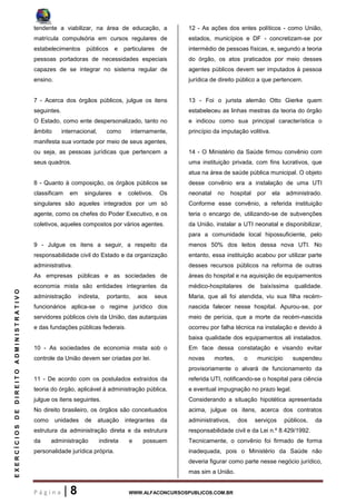P á g i n a | 8 WWW.ALFACONCURSOSPUBLICOS.COM.BR
EXERCÍCIOSDEDIREITOADMINISTRATIVO
tendente a viabilizar, na área de educação, a
matrícula compulsória em cursos regulares de
estabelecimentos públicos e particulares de
pessoas portadoras de necessidades especiais
capazes de se integrar no sistema regular de
ensino.
7 - Acerca dos órgãos públicos, julgue os itens
seguintes.
O Estado, como ente despersonalizado, tanto no
âmbito internacional, como internamente,
manifesta sua vontade por meio de seus agentes,
ou seja, as pessoas jurídicas que pertencem a
seus quadros.
8 - Quanto à composição, os órgãos públicos se
classificam em singulares e coletivos. Os
singulares são aqueles integrados por um só
agente, como os chefes do Poder Executivo, e os
coletivos, aqueles compostos por vários agentes.
9 - Julgue os itens a seguir, a respeito da
responsabilidade civil do Estado e da organização
administrativa.
As empresas públicas e as sociedades de
economia mista são entidades integrantes da
administração indireta, portanto, aos seus
funcionários aplica-se o regime jurídico dos
servidores públicos civis da União, das autarquias
e das fundações públicas federais.
10 - As sociedades de economia mista sob o
controle da União devem ser criadas por lei.
11 - De acordo com os postulados extraídos da
teoria do órgão, aplicável à administração pública,
julgue os itens seguintes.
No direito brasileiro, os órgãos são conceituados
como unidades de atuação integrantes da
estrutura da administração direta e da estrutura
da administração indireta e possuem
personalidade jurídica própria.
12 - As ações dos entes políticos - como União,
estados, municípios e DF - concretizam-se por
intermédio de pessoas físicas, e, segundo a teoria
do órgão, os atos praticados por meio desses
agentes públicos devem ser imputados à pessoa
jurídica de direito público a que pertencem.
13 - Foi o jurista alemão Otto Gierke quem
estabeleceu as linhas mestras da teoria do órgão
e indicou como sua principal característica o
princípio da imputação volitiva.
14 - O Ministério da Saúde firmou convênio com
uma instituição privada, com fins lucrativos, que
atua na área de saúde pública municipal. O objeto
desse convênio era a instalação de uma UTI
neonatal no hospital por ela administrado.
Conforme esse convênio, a referida instituição
teria o encargo de, utilizando-se de subvenções
da União, instalar a UTI neonatal e disponibilizar,
para a comunidade local hipossuficiente, pelo
menos 50% dos leitos dessa nova UTI. No
entanto, essa instituição acabou por utilizar parte
desses recursos públicos na reforma de outras
áreas do hospital e na aquisição de equipamentos
médico-hospitalares de baixíssima qualidade.
Maria, que ali foi atendida, viu sua filha recém-
nascida falecer nesse hospital. Apurou-se, por
meio de perícia, que a morte da recém-nascida
ocorreu por falha técnica na instalação e devido à
baixa qualidade dos equipamentos ali instalados.
Em face dessa constatação e visando evitar
novas mortes, o município suspendeu
provisoriamente o alvará de funcionamento da
referida UTI, notificando-se o hospital para ciência
e eventual impugnação no prazo legal.
Considerando a situação hipotética apresentada
acima, julgue os itens, acerca dos contratos
administrativos, dos serviços públicos, da
responsabilidade civil e da Lei n.º 8.429/1992.
Tecnicamente, o convênio foi firmado de forma
inadequada, pois o Ministério da Saúde não
deveria figurar como parte nesse negócio jurídico,
mas sim a União.
 