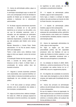 WWW.ALFACONCURSOSPUBLICOS.COM.BR P á g i n a | 9
EXERCÍCIOSDEDIREITOADMINISTRATIVO
15 - Acerca da administração pública, julgue os
itens seguintes.
A dominação racional-legal surgiu no século XIX
como uma contraposição à forma de atividade do
aparelho do Estado que se baseava no poder
arbitrário e tradicional, isto é, culturalmente
patrimonialista.
16 - No Brasil, segundo entendimento doutrinário
dominante, a atividade em si não permite
decidirmos se um serviço é ou não público, uma
vez que há atividades essenciais, como a
educação, que são exploradas por particulares
sem regime de delegação, e há serviços
totalmente dispensáveis, a exemplo das loterias,
que são prestados pelo Estado como serviço
público.
Marcelo Alexandrino e Vicente Paulo. Direito
administrativo. 13.ª ed. Rio de Janeiro: Impetus,
2007 (com adaptações).
Tendo o texto acima como referência inicial,
julgue os itens que seguem, acerca dos serviços
públicos.
A Constituição Federal não traz expresso, em seu
texto, o conceito de serviço público, nem
tampouco as leis o fazem, no Brasil. Assim, a
conceituação do serviço público deve ser
buscada na doutrina.
17 - Segundo a corrente doutrinária conhecida
como essencialista, não é possível identificar um
núcleo relativo à natureza da atividade que leve à
classificação de uma atividade como serviço
público.
18 - O DF deve prestar os serviços públicos
previstos como de competência dos estados e
dos municípios, cumulativamente.
19 - Julgue os próximos itens, relativos a licitação.
Em razão de o INSS ser autarquia especial de
intervenção no domínio econômico, nos aspectos
de ingerência no setor privado, ele não se
submeterá a procedimentos licitatórios.
20 - A respeito da administração pública
brasileira, julgue os itens subsequentes.
Como regra, a criação e a extinção de órgãos
públicos não pode acontecer por decreto do chefe
do Poder Executivo, mas apenas por lei.
21 - A respeito da administração pública
brasileira, julgue os itens subsequentes.
Como pessoas jurídicas de direito público, as
autarquias têm personalidade jurídica, patrimônio
e receita próprios e são criadas com a finalidade
de desempenhar atividades próprias e típicas da
administração pública.
22 - Acerca da organização administrativa da
União, julgue os itens seguintes.
Em regra, os órgãos, por não terem
personalidade jurídica, não têm capacidade
processual, salvo nas hipóteses em que os
órgãos são titulares de direitos subjetivos, o que
lhes confere capacidade processual para a
defesa de suas prerrogativas e competências.
23 - As entidades do Sistema S (SESI, SESC,
SENAI etc.), conforme entendimento do TCU, não
se submetem aos estritos termos da Lei n.º
8.666/1993, mas sim a regulamentos próprios.
24 - Os dirigentes das sociedades de economia
mista, sejam eles empregados ou não da referida
empresa, são regidos pela Consolidação das Leis
do Trabalho.
25 - Acerca dos princípios da administração
pública e da administração direta e indireta, julgue
os itens subsequentes.
No que diz respeito à forma de organização, há
determinação para que a sociedade de economia
mista seja estruturada sob a forma de sociedade
anônima e a empresa pública, sob qualquer das
formas admitidas em direito.
 