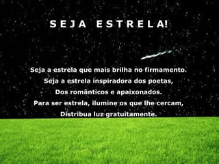 SEJA         E S T R E L A!



Seja a estrela que mais brilha no firmamento.
   Seja a estrela inspiradora dos poetas,
       Dos românticos e apaixonados.
Para ser estrela, ilumine os que lhe cercam,
        Distribua luz gratuitamente.
 