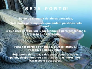 SEJA          P O R T O!

        Porto de chegada de almas cansadas,
  Seja porto para aqueles que andam perdidos pelo
                      mundo,
E que precisam de um lugar tranqüilo para descansar o
                fardo que carregam.




     Para ser porto de chegada, abrace, afague,
               receba, dê boas vindas.
   Seja porto de saída, saída para quem precisar
  partir, despedindo-se das ilusões, das dores, dos
               fracassos e decepções.
 