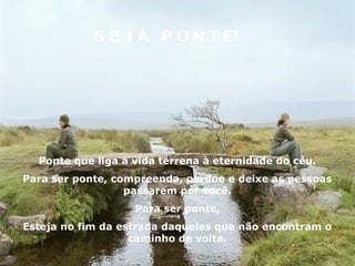S E J A P O N T E!




  Ponte que liga a vida terrena à eternidade do céu.
Para ser ponte, compreenda, perdoe e deixe as pessoas
                  passarem por você.
                   Para ser ponte,
Esteja no fim da estrada daqueles que não encontram o
                   caminho de volta.
 