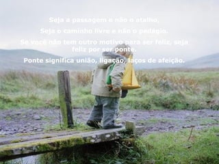 Seja a passagem e não o atalho,
     Seja o caminho livre e não o pedágio.
Se você não tem outro motivo para ser feliz, seja
              feliz por ser ponte.
Ponte significa união, ligação, laços de afeição.
 