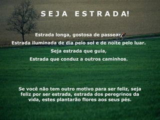 SEJA          E S T R A D A!

         Estrada longa, gostosa de passear,
Estrada iluminada de dia pelo sol e de noite pelo luar.
                Seja estrada que guia,
       Estrada que conduz a outros caminhos.




  Se você não tem outro motivo para ser feliz, seja
   feliz por ser estrada, estrada dos peregrinos da
       vida, estes plantarão flores aos seus pés.
 