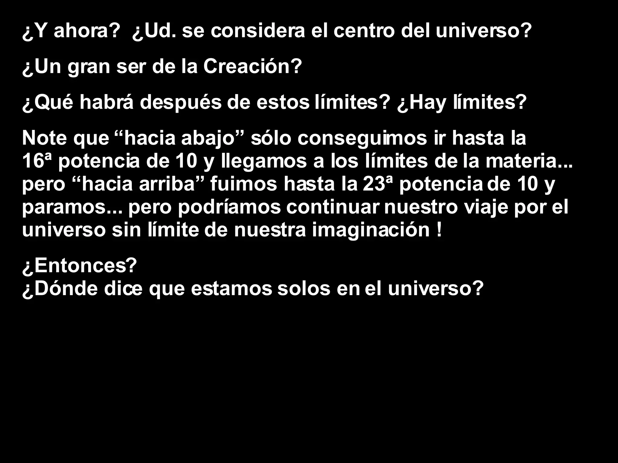 ¿Y ahora?  ¿Ud. se considera el centro del universo? ¿Un gran ser de la Creación? ¿Qué habrá después de estos límites? ¿Hay límites? Note que “hacia abajo” sólo conseguimos ir hasta la  16ª potencia de 10 y llegamos a los límites de la materia...  pero “hacia arriba” fuimos hasta la 23ª potencia de 10 y paramos... pero podríamos continuar nuestro viaje por el  universo sin límite de nuestra imaginación ! ¿Entonces?  ¿Dónde dice que estamos solos en el universo? 