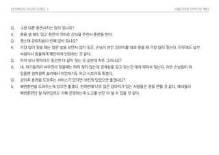 인터렉티브 미디어 디자인 Ⅱ 사물인터넷 아이디어 제안
Q. 그럼 다른 훈련시키는 팁이 있나요?
A. 혼을 낼 때도 있고 칭찬의 의미로 간식을 주면서 훈련을 한다.
Q. 평소에 강아지들이 언제 많이 짖나요?
A. 가장 많이 짖을 때는 창문 밖을 보면서 많이 짖고, 손님이 본인 강아지를 데려 왔을 때 가장 많이 짖는다. 아무래도 낯선
사람이나 동물에게 예민하게 반응하는 것 같다.
Q. 아까 보니 한마리가 짖으면 다 같이 짖는 것 같던데 자주 그러나요?
A. 네. 자기들끼리 싸우면서 짖을때는 따라 짖지 않는데 경계심을 갖고 짖는건 대게 따라서 짖는다. 어린 손님들이 와
있을땐 깜짝깜짝 놀라해서 미안하기도 하고 시끄러워 죽겠다.
Q. 강아지 훈련을 도와주는 서비스가 있다면 어떤게 있었으면 좋겠나요?
A. 배변훈련을 도와주는게 있으면 좋겠다. 한꺼번에 너무 많은 강아지가 있는 사람들은 정말 편할 것 같다. 얘네들이
배변훈련만 잘 되어있어도 카페 운영하는데 노고를 반은 더 덜 수 있을 것 같다.
 