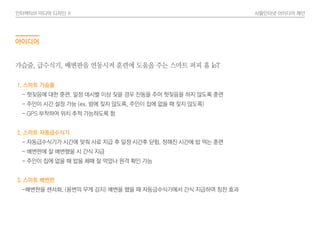 인터렉티브 미디어 디자인 Ⅱ 사물인터넷 아이디어 제안
아이디어
1. 스마트 가슴줄
- 헛짖음에 대한 훈련. 일정 데시벨 이상 짖을 경우 진동을 주어 헛짖음을 하지 않도록 훈련
- 주인이 시간 설정 가능 (ex. 밤에 짖지 않도록, 주인이 집에 없을 때 짖지 않도록)
- GPS 부착하여 위치 추적 가능하도록 함
2. 스마트 자동급수식기
- 자동급수식기가 시간에 맞춰 사료 지급 후 일정 시간후 닫힘. 정해진 시간에 밥 먹는 훈련
- 배변판에 잘 배변했을 시 간식 지급
- 주인이 집에 없을 때 밥을 제때 잘 먹었나 원격 확인 가능
3. 스마트 배변판
-배변판을 센서화. (용변의 무게 감지) 배변을 했을 때 자동급수식기에서 간식 지급하여 칭찬 효과
가슴줄, 급수식기, 배변판을 연동시켜 훈련에 도움을 주는 스마트 퍼피 홈 IoT
 