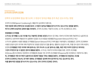 인터렉티브 미디어 디자인 Ⅱ 사물인터넷 아이디어 제안
스키너의 조작적 조건화
반응행동과 조작행동
스키너는 유기체를 스스로 의지를 지닌 자발적인 존재로 보았다.따라서 유기체는 외부의 자극에 대해 자발적이고 능동적으로
반응한다고 생각하여 파블로프의 실험에서 있었던 조건 반응을 반응행동(Respondent Behavior)이라고 하고
스키너의 실험에서 사용한 행동을 조작행동(Operant Behavior)이라고 하여 둘을 구분하였다. 반응행동은 고전적 조건화에서
사용된 반응과 같이 자극에 의해 직접적으로 유발된 반응으로 침을 흘리는 행동이나 동공의 수축, 무릎 반사 등이 이에 속한다.
반면에 조작행동은 어떤 자극에 의해 일어나는 것이 아니라 스스로 일어나는 행동, 혹은 어떤 자극이 있었다고 하더라도
그것이 무엇인지 알 수 없었던 경우의 행동을 말한다. 스키너는 외부적 자극에 초점을 맞춘 고전적 조건화를
S(Stimulus)형 조건화라고 칭하면서 조작행동에 관심을 가진 조작적 조건화를 R(Response)형 조건화라고 구분하기도 했다.
즉, 조작행동은 어떤 유기체가 능동적으로 환경에 작용을 가하는 행동을 말한다. 조작행동으로 형성되는 조건을
조작적 조건화라고 하는데, 유기체가 행하는 조작행동은 결과에 따라 증가하기도 하고 감소하기도 한다.
이를 통해 어떤 반응을 증가시키거나 감소시키는 것이 조작적 조건화인 것이다.
조작적 조건화(Operant Conditioning)는 행동주의 심리학의 이론으로,
어떤 반응에 대해 선택적으로 보상함으로써 그 반응이 일어날 확률을 증가시키거나 감소시키는 방법을 말한다.
여기서 선택적 보상이란 강화와 벌을 의미한다. 조작적 조건화는 작동적 조건화, 도구적 조건화라고도 한다.
선택적 보상(강화와 벌)을 함으로써 그 반응이 일어날 확률 증가 혹은 감소시키는 방법
 