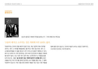 인터렉티브 미디어 디자인 Ⅱ 사물인터넷 아이디어 제안
문헌조사
‘조용히 해’라고 소리치는 것은 개에게 아무 효과도 없다.
‘조용히’라는 단어의 뜻을 배우지 않은 이상, 개는 당연히 계속 짖어댈
것이다. 개가 그 의미를 배웠음에도 불구하고 계속 짖는다면, 개가 그
소리를 알아들을 수 없을 정도로 너무 크게 소리 질렀기 때문일 수 있다.
화가 난 나머지 더 크게 ‘짖게’되는 것이 바로 인간인데 이 행동은 개에게
별 효과가 없다. 나는 다른 개가 짖어 대는 소리에 화가 난 개들을 종종
보게 되는데, 그들은 쉴 새 없이 짖는 개에게 달려가 징계를 준다. 일단
규율을 어긴 개가 짖기를 멈추면 엄격한 교사 역할을 했던 개는 그 옆에
‘조용히’서 있는다. 이런 규율 반장 유형의 개들은 짖고 있는 다른 개들을
향해 절대 짖지 않는다. 오히려 이들이 보이는 반응은 ‘침묵’이다.
시끄러운 인간과는 다르게 말이다.
당신의 몸짓은 개에게 무엇을 말하는가? / 저자 패트리샤 맥코넬
 