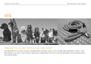 인터렉티브 미디어 디자인 Ⅱ 애완견 훈련 앱과 스마트 퍼피홈 IoT
아이디어
애완견 훈련 가이드에 대해서 똑똑히 알고 있는 목줄이 있다면?
강아지를 잘 훈련시키기는 생각보다 쉽지 않다. 훈련정보를 책이나 인터넷에서 찾아보는 것 부터 강아지를 어떻게 컨트롤 할지도 막막하다. 그래서
훈련 정보를 알 수 있는 앱과 그 정보가 들어있는 사물인터넷(IoT) 목줄을 만들어 주인이 보다 더 쉽게 강아지를 훈련할수 있게 된다면 좋을 것같다는
아이디어를 생각하였다.
 