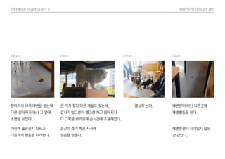 인터렉티브 미디어 디자인 Ⅱ 사물인터넷 아이디어 제안
어떤게 옳은건지 모르고
다른개의 행동을 따라한다.
한마리가 와서 대변을 봤는데
다른 강아지가 와서 그 옆에
소변을 보았다.
순간의 충격 혹은 자극에
짖음을 멈춘다.
큰 개가 짖자 다른 개들도 짖는데,
갑자기 밥그릇이 쨍그랑 하고 떨어지자
다 그쪽을 바라보며 순식간에 조용해졌다.
열심히 논다.
배변훈련이 되어있지 않은
것 같았다.
배변판이 아닌 다른곳에
배변활동을 한다.
3:00 pm 3:30 pm 3:40 pm 3:55 pm
 