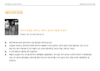 인터렉티브 미디어 디자인 Ⅱ 사물인터넷 아이디어 제안
Q. 애견카페 매니저로 일하시면서 가장 힘든점은 어떤게 있나요?
A. 손님들이 데려오신 강아지와 저희쪽 강아지가 싸울때가 가장 난감하다. 싸우지 말라고 해서 말을 듣는 것도 아니고
항상 무슨 일이 터질까봐 조그만 다툼만 나도 신경이 예민해지고 정신이 온통 그쪽으로 가있다 .
Q. 또 다른 힘들거나 불편한 점이 있을까요?
A. 애들이 손님들이 주는 간식을 받아먹고 배변활동이 활발해졌다. 워낙 많은 개가 있다보니 한마리 한마리 다 배변훈련을
시킬 수도 없어서 알바생들도 말하기를 배변 치우는게 가장 번거롭고 하기 싫다고 한다. 혼을 내 봐도 배변훈련은 잘
안되더라.
현채원 / 28/ 여/ 애견카페 매니저
강아지 훈련을 도와주는 서비스, 있으면 사용할 것 같다.
사용자 리서치 인터뷰
 