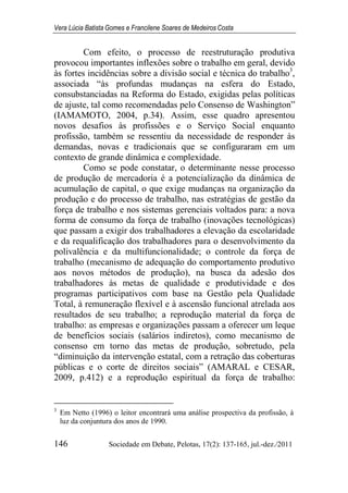 Vera Lúcia Batista Gomes e Francilene Soares de Medeiros Costa
146 Sociedade em Debate, Pelotas, 17(2): 137-165, jul.-dez./2011
Com efeito, o processo de reestruturação produtiva
provocou importantes inflexões sobre o trabalho em geral, devido
às fortes incidências sobre a divisão social e técnica do trabalho3
,
associada “às profundas mudanças na esfera do Estado,
consubstanciadas na Reforma do Estado, exigidas pelas políticas
de ajuste, tal como recomendadas pelo Consenso de Washington”
(IAMAMOTO, 2004, p.34). Assim, esse quadro apresentou
novos desafios às profissões e o Serviço Social enquanto
profissão, também se ressentiu da necessidade de responder às
demandas, novas e tradicionais que se configuraram em um
contexto de grande dinâmica e complexidade.
Como se pode constatar, o determinante nesse processo
de produção de mercadoria é a potencialização da dinâmica de
acumulação de capital, o que exige mudanças na organização da
produção e do processo de trabalho, nas estratégias de gestão da
força de trabalho e nos sistemas gerenciais voltados para: a nova
forma de consumo da força de trabalho (inovações tecnológicas)
que passam a exigir dos trabalhadores a elevação da escolaridade
e da requalificação dos trabalhadores para o desenvolvimento da
polivalência e da multifuncionalidade; o controle da força de
trabalho (mecanismo de adequação do comportamento produtivo
aos novos métodos de produção), na busca da adesão dos
trabalhadores às metas de qualidade e produtividade e dos
programas participativos com base na Gestão pela Qualidade
Total, à remuneração flexível e à ascensão funcional atrelada aos
resultados de seu trabalho; a reprodução material da força de
trabalho: as empresas e organizações passam a oferecer um leque
de benefícios sociais (salários indiretos), como mecanismo de
consenso em torno das metas de produção, sobretudo, pela
“diminuição da intervenção estatal, com a retração das coberturas
públicas e o corte de direitos sociais” (AMARAL e CESAR,
2009, p.412) e a reprodução espiritual da força de trabalho:
3
Em Netto (1996) o leitor encontrará uma análise prospectiva da profissão, à
luz da conjuntura dos anos de 1990.
 