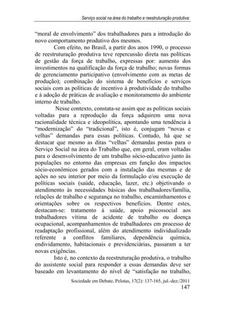 Serviço social na área do trabalho e reestruturação produtiva:
Sociedade em Debate, Pelotas, 17(2): 137-165, jul.-dez./2011
147
“moral de envolvimento” dos trabalhadores para a introdução do
novo comportamento produtivo dos mesmos.
Com efeito, no Brasil, a partir dos anos 1990, o processo
de reestruturação produtiva teve repercussão direta nas políticas
de gestão da força de trabalho, expressas por: aumento dos
investimentos na qualificação da força de trabalho; novas formas
de gerenciamento participativo (envolvimento com as metas de
produção); combinação do sistema de benefícios e serviços
sociais com as políticas de incentivo à produtividade do trabalho
e à adoção de práticas de avaliação e monitoramento do ambiente
interno de trabalho.
Nesse contexto, constata-se assim que as políticas sociais
voltadas para a reprodução da força adquirem uma nova
racionalidade técnica e ideopolítica, apontando uma tendência à
“modernização” do “tradicional”, isto é, conjugam “novas e
velhas” demandas para essas políticas. Contudo, há que se
destacar que mesmo as ditas “velhas” demandas postas para o
Serviço Social na área do Trabalho que, em geral, eram voltadas
para o desenvolvimento de um trabalho sócio-educativo junto às
populações no entorno das empresas em função dos impactos
sócio-econômicos gerados com a instalação das mesmas e de
ações no seu interior por meio da formulação e/ou execução de
políticas sociais (saúde, educação, lazer, etc.) objetivando o
atendimento às necessidades básicas dos trabalhadores/família,
relações de trabalho e segurança no trabalho, encaminhamentos e
orientações sobre os respectivos benefícios. Dentre estes,
destacam-se: tratamento à saúde, apoio psicossocial aos
trabalhadores vítima de acidente de trabalho ou doença
ocupacional, acompanhamentos de trabalhadores em processo de
readaptação profissional, além do atendimento individualizado
referente a conflitos familiares, dependência química,
endividamento, habitacionais e previdenciárias, passaram a ter
novas exigências.
Isto é, no contexto da reestruturação produtiva, o trabalho
do assistente social para responder a essas demandas deve ser
baseado em levantamento do nível de “satisfação no trabalho,
 