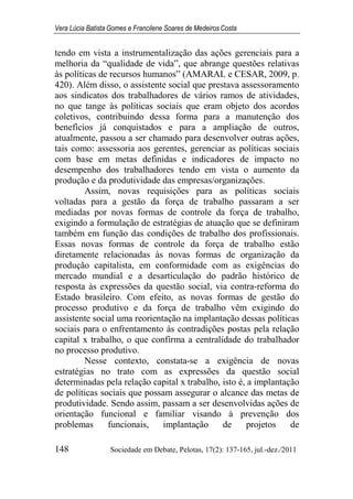 Vera Lúcia Batista Gomes e Francilene Soares de Medeiros Costa
148 Sociedade em Debate, Pelotas, 17(2): 137-165, jul.-dez./2011
tendo em vista a instrumentalização das ações gerenciais para a
melhoria da “qualidade de vida”, que abrange questões relativas
às políticas de recursos humanos” (AMARAL e CESAR, 2009, p.
420). Além disso, o assistente social que prestava assessoramento
aos sindicatos dos trabalhadores de vários ramos de atividades,
no que tange às políticas sociais que eram objeto dos acordos
coletivos, contribuindo dessa forma para a manutenção dos
benefícios já conquistados e para a ampliação de outros,
atualmente, passou a ser chamado para desenvolver outras ações,
tais como: assessoria aos gerentes, gerenciar as políticas sociais
com base em metas definidas e indicadores de impacto no
desempenho dos trabalhadores tendo em vista o aumento da
produção e da produtividade das empresas/organizações.
Assim, novas requisições para as políticas sociais
voltadas para a gestão da força de trabalho passaram a ser
mediadas por novas formas de controle da força de trabalho,
exigindo a formulação de estratégias de atuação que se definiram
também em função das condições de trabalho dos profissionais.
Essas novas formas de controle da força de trabalho estão
diretamente relacionadas às novas formas de organização da
produção capitalista, em conformidade com as exigências do
mercado mundial e a desarticulação do padrão histórico de
resposta às expressões da questão social, via contra-reforma do
Estado brasileiro. Com efeito, as novas formas de gestão do
processo produtivo e da força de trabalho vêm exigindo do
assistente social uma reorientação na implantação dessas políticas
sociais para o enfrentamento às contradições postas pela relação
capital x trabalho, o que confirma a centralidade do trabalhador
no processo produtivo.
Nesse contexto, constata-se a exigência de novas
estratégias no trato com as expressões da questão social
determinadas pela relação capital x trabalho, isto é, a implantação
de políticas sociais que possam assegurar o alcance das metas de
produtividade. Sendo assim, passam a ser desenvolvidas ações de
orientação funcional e familiar visando à prevenção dos
problemas funcionais, implantação de projetos de
 