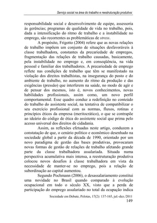 Serviço social na área do trabalho e reestruturação produtiva:
Sociedade em Debate, Pelotas, 17(2): 137-165, jul.-dez./2011
149
responsabilidade social e desenvolvimento de equipe, assessoria
às gerências; programas de qualidade de vida no trabalho, pois,
dada a intensificação do ritmo de trabalho e a instabilidade no
emprego, são recorrentes as problemáticas de stress.
A propósito, Frigotto (2004) refere que as novas relações
de trabalho impõem um conjunto de situações desfavoráveis à
classe trabalhadora, constantes da precariedade de empregos,
fragmentação das relações de trabalho causadas, basicamente,
pela instabilidade no emprego e, em conseqüência, na vida
pessoal e familiar dos trabalhadores. A precariedade de emprego
reflete nas condições de trabalho que têm se manifestado na
violação dos direitos trabalhistas, na insegurança do posto e do
ambiente de trabalho, no aumento do ritmo da produção e das
exigências (pressão) que interferem na saúde, no modo de agir e
de pensar dos mesmos, isto é, novos conhecimentos, novas
habilidades profissionais, assim como, um novo perfil
comportamental. Esse quadro conduz a redefinição no conteúdo
do trabalho do assistente social, na tentativa de compatibilizar o
seu exercício profissional com as normas, fluxos, rotinas e
princípios éticos da empresa (meritocrático), o que se contrapõe
ao ideário do código de ética do assistente social que prima pelo
acesso universal dos direitos de cidadania.
Assim, as reflexões efetuadas neste artigo, conduzem a
constatação de que, o cenário político e econômico desenhado na
sociedade global a partir da década de 1990, orientado por um
novo paradigma de gestão das bases produtivas, provocaram
novas formas de gestão de relações de trabalho afetando grande
parte da classe trabalhadora assalariada. Situada numa
perspectiva acumulativa mais intensa, a reestruturação produtiva
colocou novos desafios à classe trabalhadora em vista da
necessidade de manter-se no emprego, pois a relação de
subordinação ao capital aumentou.
Segundo Pochmann (2006), o desassalariamento constitui
uma novidade no Brasil quando comparado à evolução
ocupacional em todo o século XX, visto que a perda de
participação do emprego assalariado no total da ocupação indica
 