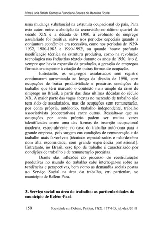 Vera Lúcia Batista Gomes e Francilene Soares de Medeiros Costa
150 Sociedade em Debate, Pelotas, 17(2): 137-165, jul.-dez./2011
uma mudança substancial na estrutura ocupacional do país. Para
este autor, entre a abolição da escravidão no último quartel do
século XIX e a década de 1980, a evolução do emprego
assalariado foi positiva, salvo nos períodos especiais quando a
conjuntura econômica era recessiva, como nos períodos de 1929-
1932, 1980-1983 e 1990-1992, ou quando houve profunda
modificação técnica na estrutura produtiva, como na revolução
tecnológica nas indústrias têxteis durante os anos de 1950, isto é,
sempre que havia expansão da produção, a geração de empregos
formais era superior à criação de outras formas de ocupação.
Entretanto, os empregos assalariados sem registro
continuaram aumentando ao longo da década de 1990, com
ocupações de baixa produtividade e precárias condições de
trabalho que têm marcado o contexto mais amplo da crise de
emprego no Brasil, a partir das duas últimas décadas do século
XX. A maior parte das vagas abertas no mercado de trabalho não
tem sido de assalariados, mas de ocupações sem remuneração,
por conta própria, autônomo, trabalho independente, trabalho
associativista (cooperativas) entre outras. Ressalta-se que as
ocupações por conta própria podem ser muitas vezes
identificadas como uma das formas de inserção ocupacional
moderna, especialmente, no caso do trabalho autônomo para a
grande empresa, pois surgem em condições de remuneração e de
trabalho mais favoráveis (técnicos especializados e mão-de-obra
com alta escolaridade, com grande experiência profissional).
Entretanto, no Brasil, esse tipo de trabalho é caracterizado por
condições de trabalho e de remuneração precárias.
Diante das inflexões do processo de reestruturação
produtivas no mundo do trabalho cabe interrogar-se sobre as
tendências e perspectivas, bem como as demandas sociais postas
ao Serviço Social na área do trabalho, em particular, no
município de Belém-Pará.
3. Serviço social na área do trabalho: as particularidades do
município de Belém-Pará
 