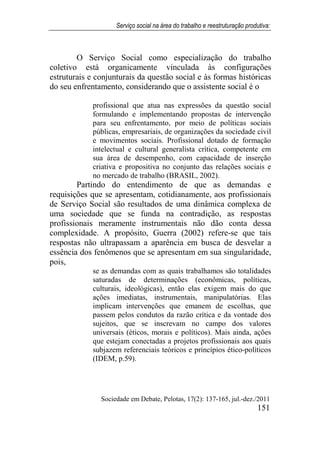 Serviço social na área do trabalho e reestruturação produtiva:
Sociedade em Debate, Pelotas, 17(2): 137-165, jul.-dez./2011
151
O Serviço Social como especialização do trabalho
coletivo está organicamente vinculada às configurações
estruturais e conjunturais da questão social e às formas históricas
do seu enfrentamento, considerando que o assistente social é o
profissional que atua nas expressões da questão social
formulando e implementando propostas de intervenção
para seu enfrentamento, por meio de políticas sociais
públicas, empresariais, de organizações da sociedade civil
e movimentos sociais. Profissional dotado de formação
intelectual e cultural generalista crítica, competente em
sua área de desempenho, com capacidade de inserção
criativa e propositiva no conjunto das relações sociais e
no mercado de trabalho (BRASIL, 2002).
Partindo do entendimento de que as demandas e
requisições que se apresentam, cotidianamente, aos profissionais
de Serviço Social são resultados de uma dinâmica complexa de
uma sociedade que se funda na contradição, as respostas
profissionais meramente instrumentais não dão conta dessa
complexidade. A propósito, Guerra (2002) refere-se que tais
respostas não ultrapassam a aparência em busca de desvelar a
essência dos fenômenos que se apresentam em sua singularidade,
pois,
se as demandas com as quais trabalhamos são totalidades
saturadas de determinações (econômicas, políticas,
culturais, ideológicas), então elas exigem mais do que
ações imediatas, instrumentais, manipulatórias. Elas
implicam intervenções que emanem de escolhas, que
passem pelos condutos da razão crítica e da vontade dos
sujeitos, que se inscrevam no campo dos valores
universais (éticos, morais e políticos). Mais ainda, ações
que estejam conectadas a projetos profissionais aos quais
subjazem referenciais teóricos e princípios ético-políticos
(IDEM, p.59).
 
